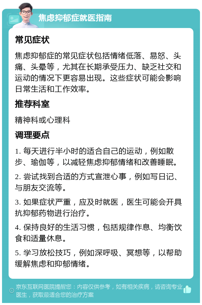 焦虑抑郁症就医指南 常见症状 焦虑抑郁症的常见症状包括情绪低落、易怒、头痛、头晕等，尤其在长期承受压力、缺乏社交和运动的情况下更容易出现。这些症状可能会影响日常生活和工作效率。 推荐科室 精神科或心理科 调理要点 1. 每天进行半小时的适合自己的运动，例如散步、瑜伽等，以减轻焦虑抑郁情绪和改善睡眠。 2. 尝试找到合适的方式宣泄心事，例如写日记、与朋友交流等。 3. 如果症状严重，应及时就医，医生可能会开具抗抑郁药物进行治疗。 4. 保持良好的生活习惯，包括规律作息、均衡饮食和适量休息。 5. 学习放松技巧，例如深呼吸、冥想等，以帮助缓解焦虑和抑郁情绪。