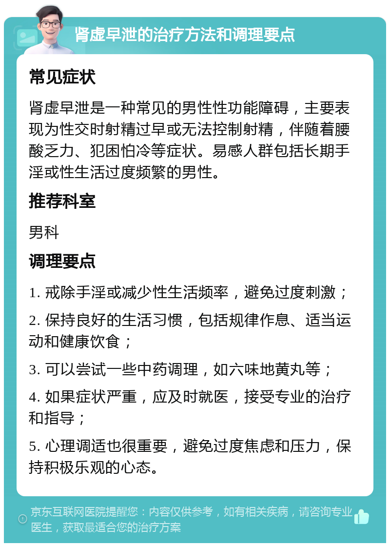 肾虚早泄的治疗方法和调理要点 常见症状 肾虚早泄是一种常见的男性性功能障碍，主要表现为性交时射精过早或无法控制射精，伴随着腰酸乏力、犯困怕冷等症状。易感人群包括长期手淫或性生活过度频繁的男性。 推荐科室 男科 调理要点 1. 戒除手淫或减少性生活频率，避免过度刺激； 2. 保持良好的生活习惯，包括规律作息、适当运动和健康饮食； 3. 可以尝试一些中药调理，如六味地黄丸等； 4. 如果症状严重，应及时就医，接受专业的治疗和指导； 5. 心理调适也很重要，避免过度焦虑和压力，保持积极乐观的心态。