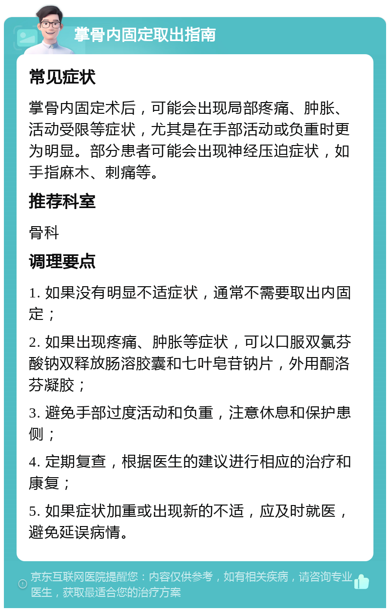 掌骨内固定取出指南 常见症状 掌骨内固定术后，可能会出现局部疼痛、肿胀、活动受限等症状，尤其是在手部活动或负重时更为明显。部分患者可能会出现神经压迫症状，如手指麻木、刺痛等。 推荐科室 骨科 调理要点 1. 如果没有明显不适症状，通常不需要取出内固定； 2. 如果出现疼痛、肿胀等症状，可以口服双氯芬酸钠双释放肠溶胶囊和七叶皂苷钠片，外用酮洛芬凝胶； 3. 避免手部过度活动和负重，注意休息和保护患侧； 4. 定期复查，根据医生的建议进行相应的治疗和康复； 5. 如果症状加重或出现新的不适，应及时就医，避免延误病情。