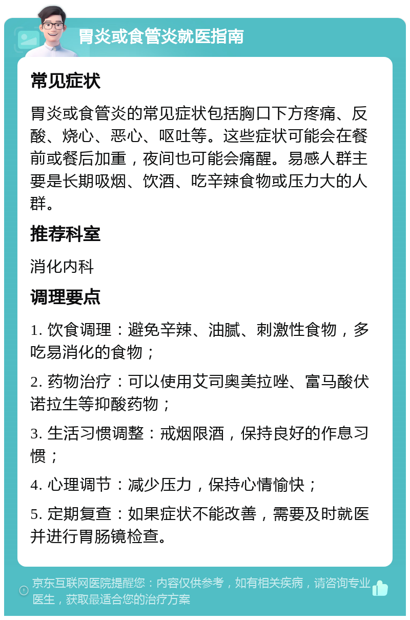 胃炎或食管炎就医指南 常见症状 胃炎或食管炎的常见症状包括胸口下方疼痛、反酸、烧心、恶心、呕吐等。这些症状可能会在餐前或餐后加重，夜间也可能会痛醒。易感人群主要是长期吸烟、饮酒、吃辛辣食物或压力大的人群。 推荐科室 消化内科 调理要点 1. 饮食调理：避免辛辣、油腻、刺激性食物，多吃易消化的食物； 2. 药物治疗：可以使用艾司奥美拉唑、富马酸伏诺拉生等抑酸药物； 3. 生活习惯调整：戒烟限酒，保持良好的作息习惯； 4. 心理调节：减少压力，保持心情愉快； 5. 定期复查：如果症状不能改善，需要及时就医并进行胃肠镜检查。