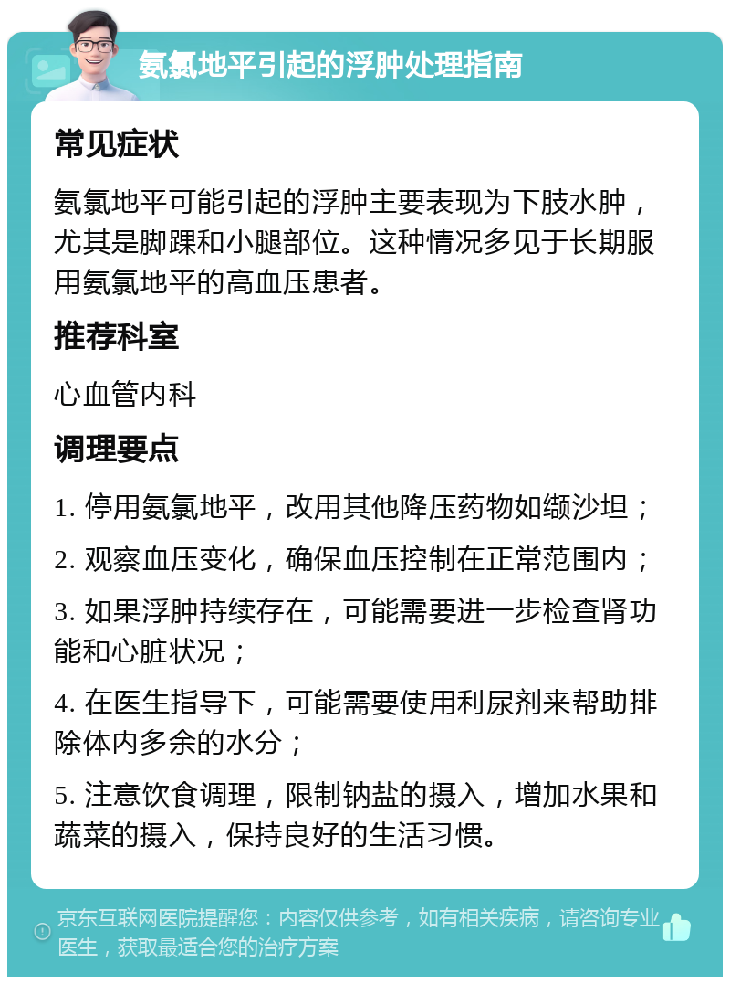 氨氯地平引起的浮肿处理指南 常见症状 氨氯地平可能引起的浮肿主要表现为下肢水肿，尤其是脚踝和小腿部位。这种情况多见于长期服用氨氯地平的高血压患者。 推荐科室 心血管内科 调理要点 1. 停用氨氯地平，改用其他降压药物如缬沙坦； 2. 观察血压变化，确保血压控制在正常范围内； 3. 如果浮肿持续存在，可能需要进一步检查肾功能和心脏状况； 4. 在医生指导下，可能需要使用利尿剂来帮助排除体内多余的水分； 5. 注意饮食调理，限制钠盐的摄入，增加水果和蔬菜的摄入，保持良好的生活习惯。