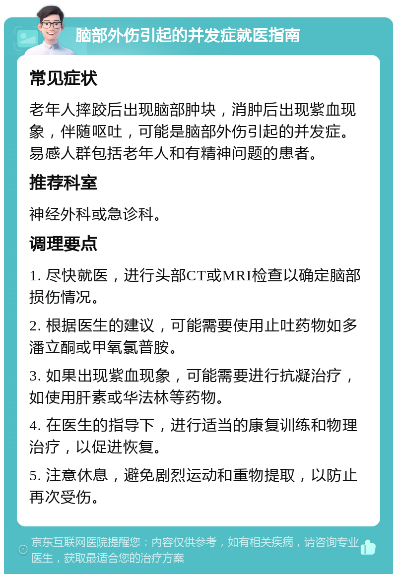 脑部外伤引起的并发症就医指南 常见症状 老年人摔跤后出现脑部肿块，消肿后出现紫血现象，伴随呕吐，可能是脑部外伤引起的并发症。易感人群包括老年人和有精神问题的患者。 推荐科室 神经外科或急诊科。 调理要点 1. 尽快就医，进行头部CT或MRI检查以确定脑部损伤情况。 2. 根据医生的建议，可能需要使用止吐药物如多潘立酮或甲氧氯普胺。 3. 如果出现紫血现象，可能需要进行抗凝治疗，如使用肝素或华法林等药物。 4. 在医生的指导下，进行适当的康复训练和物理治疗，以促进恢复。 5. 注意休息，避免剧烈运动和重物提取，以防止再次受伤。