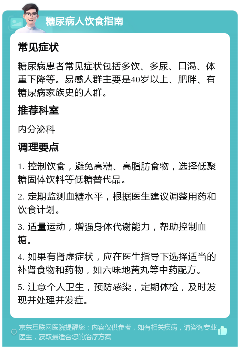 糖尿病人饮食指南 常见症状 糖尿病患者常见症状包括多饮、多尿、口渴、体重下降等。易感人群主要是40岁以上、肥胖、有糖尿病家族史的人群。 推荐科室 内分泌科 调理要点 1. 控制饮食，避免高糖、高脂肪食物，选择低聚糖固体饮料等低糖替代品。 2. 定期监测血糖水平，根据医生建议调整用药和饮食计划。 3. 适量运动，增强身体代谢能力，帮助控制血糖。 4. 如果有肾虚症状，应在医生指导下选择适当的补肾食物和药物，如六味地黄丸等中药配方。 5. 注意个人卫生，预防感染，定期体检，及时发现并处理并发症。