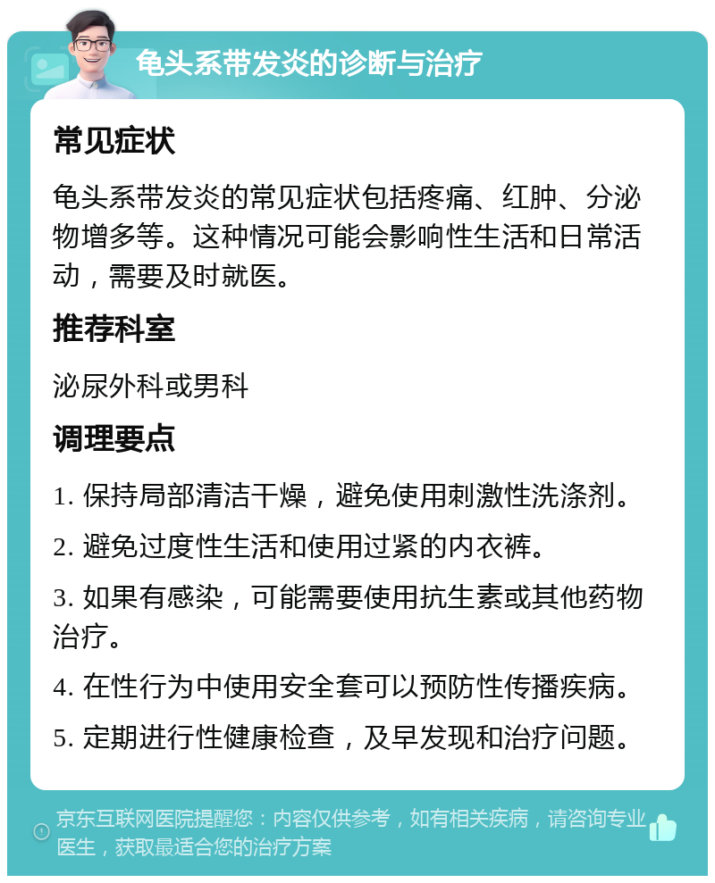 龟头系带发炎的诊断与治疗 常见症状 龟头系带发炎的常见症状包括疼痛、红肿、分泌物增多等。这种情况可能会影响性生活和日常活动，需要及时就医。 推荐科室 泌尿外科或男科 调理要点 1. 保持局部清洁干燥，避免使用刺激性洗涤剂。 2. 避免过度性生活和使用过紧的内衣裤。 3. 如果有感染，可能需要使用抗生素或其他药物治疗。 4. 在性行为中使用安全套可以预防性传播疾病。 5. 定期进行性健康检查，及早发现和治疗问题。