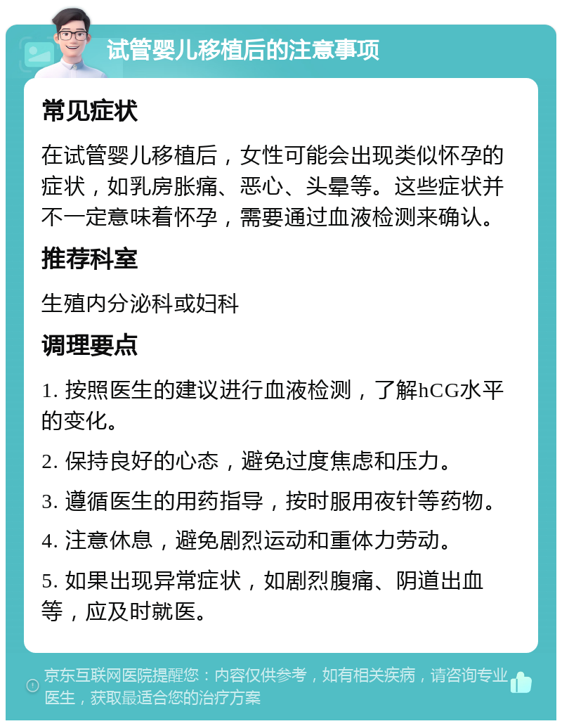 试管婴儿移植后的注意事项 常见症状 在试管婴儿移植后，女性可能会出现类似怀孕的症状，如乳房胀痛、恶心、头晕等。这些症状并不一定意味着怀孕，需要通过血液检测来确认。 推荐科室 生殖内分泌科或妇科 调理要点 1. 按照医生的建议进行血液检测，了解hCG水平的变化。 2. 保持良好的心态，避免过度焦虑和压力。 3. 遵循医生的用药指导，按时服用夜针等药物。 4. 注意休息，避免剧烈运动和重体力劳动。 5. 如果出现异常症状，如剧烈腹痛、阴道出血等，应及时就医。