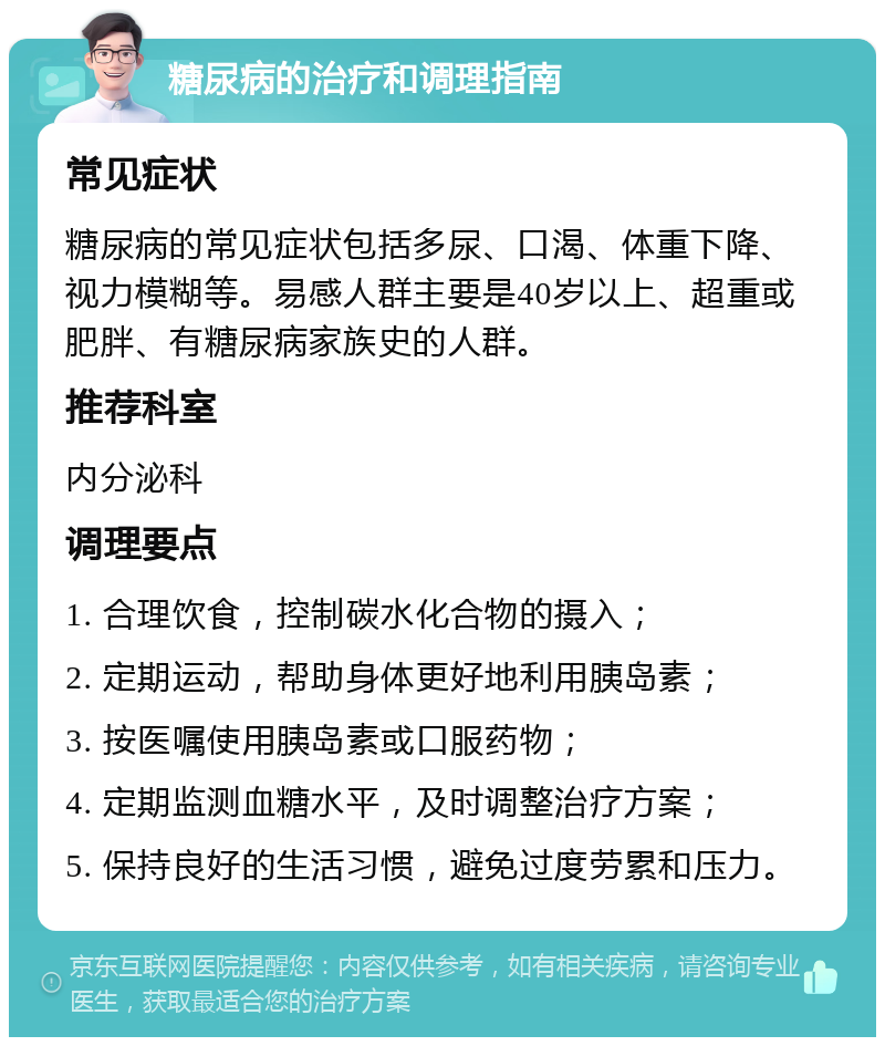 糖尿病的治疗和调理指南 常见症状 糖尿病的常见症状包括多尿、口渴、体重下降、视力模糊等。易感人群主要是40岁以上、超重或肥胖、有糖尿病家族史的人群。 推荐科室 内分泌科 调理要点 1. 合理饮食，控制碳水化合物的摄入； 2. 定期运动，帮助身体更好地利用胰岛素； 3. 按医嘱使用胰岛素或口服药物； 4. 定期监测血糖水平，及时调整治疗方案； 5. 保持良好的生活习惯，避免过度劳累和压力。