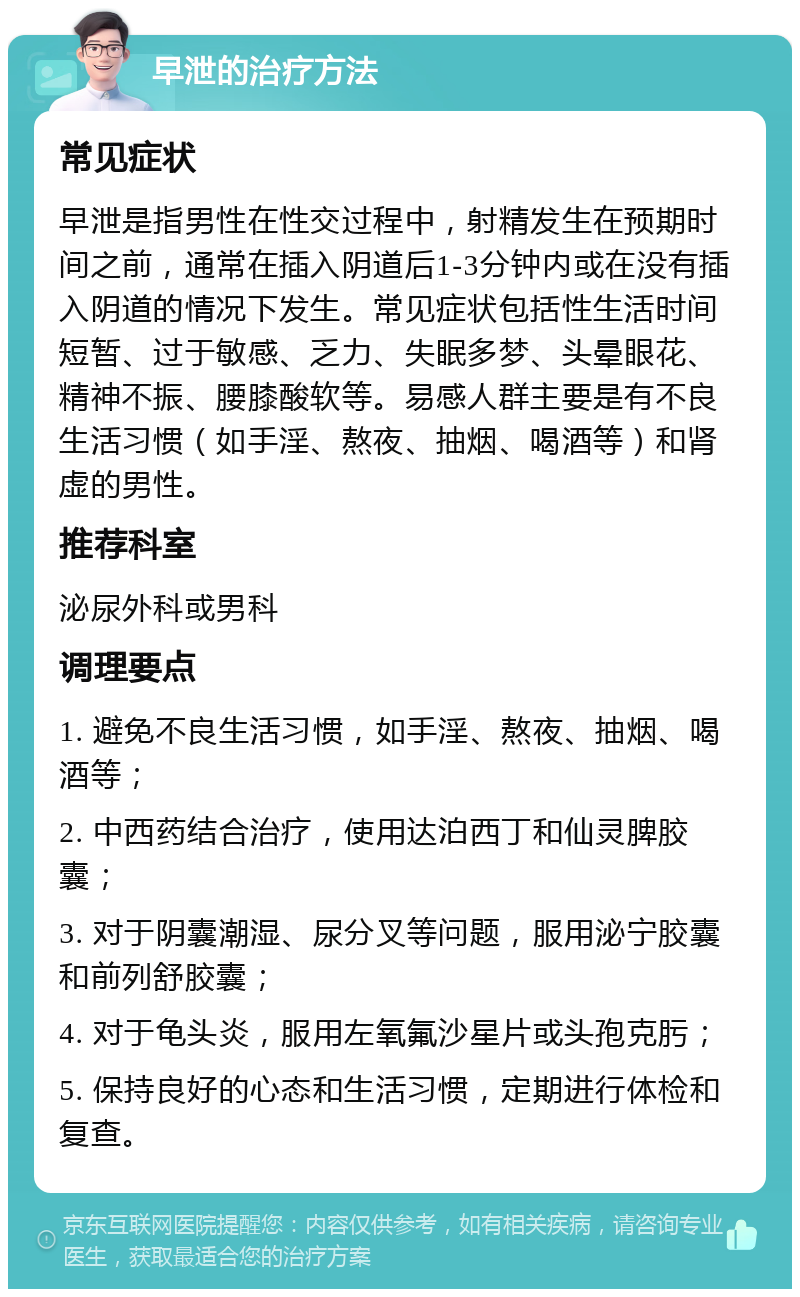 早泄的治疗方法 常见症状 早泄是指男性在性交过程中，射精发生在预期时间之前，通常在插入阴道后1-3分钟内或在没有插入阴道的情况下发生。常见症状包括性生活时间短暂、过于敏感、乏力、失眠多梦、头晕眼花、精神不振、腰膝酸软等。易感人群主要是有不良生活习惯（如手淫、熬夜、抽烟、喝酒等）和肾虚的男性。 推荐科室 泌尿外科或男科 调理要点 1. 避免不良生活习惯，如手淫、熬夜、抽烟、喝酒等； 2. 中西药结合治疗，使用达泊西丁和仙灵脾胶囊； 3. 对于阴囊潮湿、尿分叉等问题，服用泌宁胶囊和前列舒胶囊； 4. 对于龟头炎，服用左氧氟沙星片或头孢克肟； 5. 保持良好的心态和生活习惯，定期进行体检和复查。