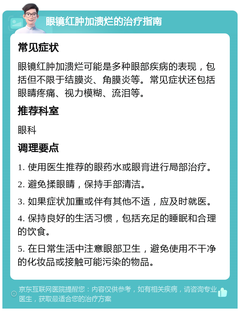 眼镜红肿加溃烂的治疗指南 常见症状 眼镜红肿加溃烂可能是多种眼部疾病的表现，包括但不限于结膜炎、角膜炎等。常见症状还包括眼睛疼痛、视力模糊、流泪等。 推荐科室 眼科 调理要点 1. 使用医生推荐的眼药水或眼膏进行局部治疗。 2. 避免揉眼睛，保持手部清洁。 3. 如果症状加重或伴有其他不适，应及时就医。 4. 保持良好的生活习惯，包括充足的睡眠和合理的饮食。 5. 在日常生活中注意眼部卫生，避免使用不干净的化妆品或接触可能污染的物品。