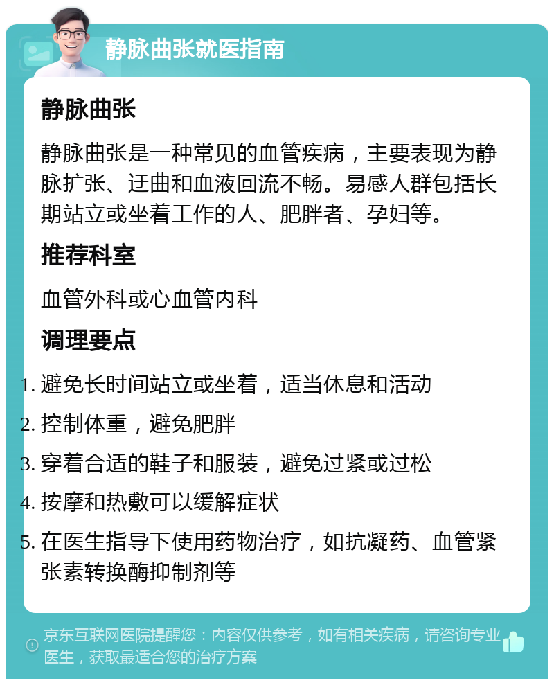 静脉曲张就医指南 静脉曲张 静脉曲张是一种常见的血管疾病，主要表现为静脉扩张、迂曲和血液回流不畅。易感人群包括长期站立或坐着工作的人、肥胖者、孕妇等。 推荐科室 血管外科或心血管内科 调理要点 避免长时间站立或坐着，适当休息和活动 控制体重，避免肥胖 穿着合适的鞋子和服装，避免过紧或过松 按摩和热敷可以缓解症状 在医生指导下使用药物治疗，如抗凝药、血管紧张素转换酶抑制剂等