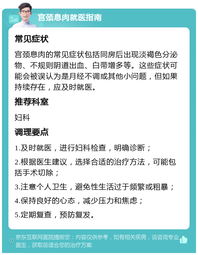 宫颈息肉就医指南 常见症状 宫颈息肉的常见症状包括同房后出现淡褐色分泌物、不规则阴道出血、白带增多等。这些症状可能会被误认为是月经不调或其他小问题，但如果持续存在，应及时就医。 推荐科室 妇科 调理要点 1.及时就医，进行妇科检查，明确诊断； 2.根据医生建议，选择合适的治疗方法，可能包括手术切除； 3.注意个人卫生，避免性生活过于频繁或粗暴； 4.保持良好的心态，减少压力和焦虑； 5.定期复查，预防复发。