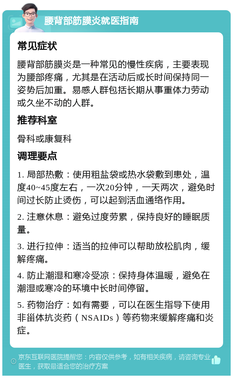 腰背部筋膜炎就医指南 常见症状 腰背部筋膜炎是一种常见的慢性疾病，主要表现为腰部疼痛，尤其是在活动后或长时间保持同一姿势后加重。易感人群包括长期从事重体力劳动或久坐不动的人群。 推荐科室 骨科或康复科 调理要点 1. 局部热敷：使用粗盐袋或热水袋敷到患处，温度40~45度左右，一次20分钟，一天两次，避免时间过长防止烫伤，可以起到活血通络作用。 2. 注意休息：避免过度劳累，保持良好的睡眠质量。 3. 进行拉伸：适当的拉伸可以帮助放松肌肉，缓解疼痛。 4. 防止潮湿和寒冷受凉：保持身体温暖，避免在潮湿或寒冷的环境中长时间停留。 5. 药物治疗：如有需要，可以在医生指导下使用非甾体抗炎药（NSAIDs）等药物来缓解疼痛和炎症。