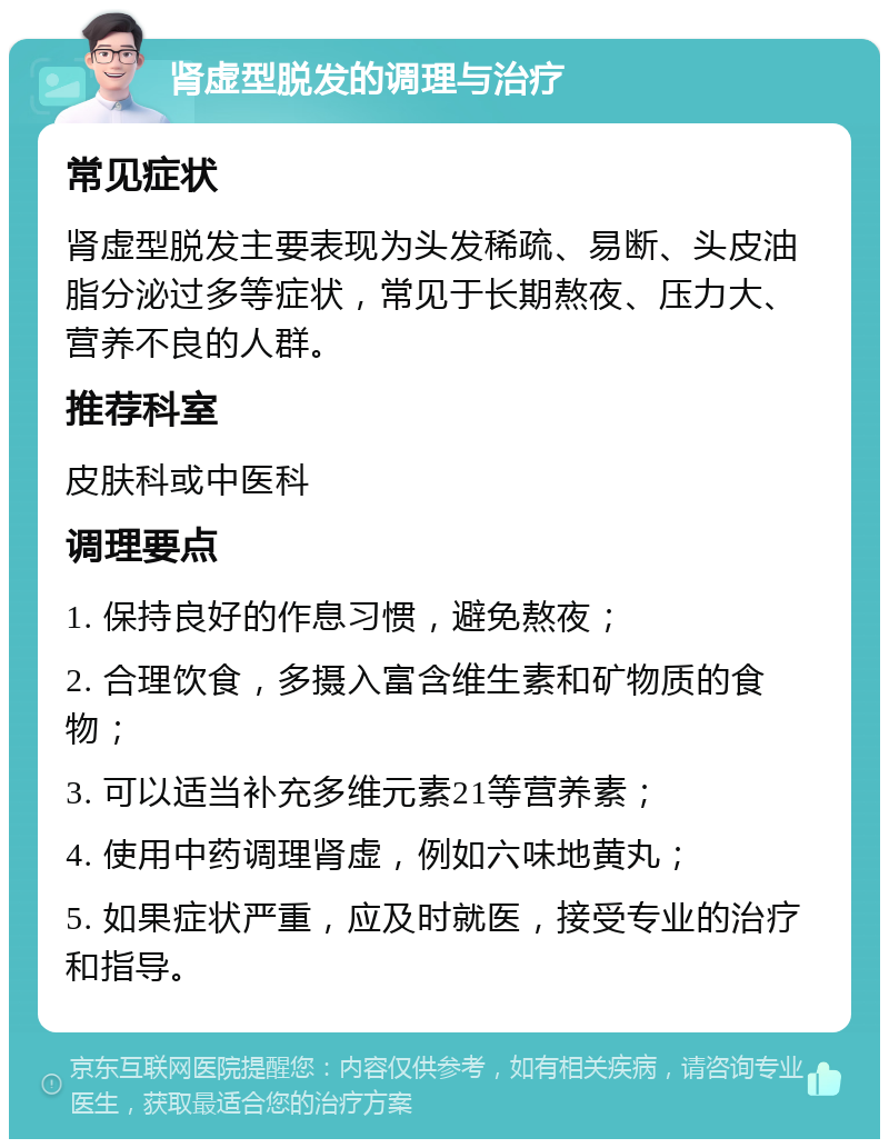 肾虚型脱发的调理与治疗 常见症状 肾虚型脱发主要表现为头发稀疏、易断、头皮油脂分泌过多等症状，常见于长期熬夜、压力大、营养不良的人群。 推荐科室 皮肤科或中医科 调理要点 1. 保持良好的作息习惯，避免熬夜； 2. 合理饮食，多摄入富含维生素和矿物质的食物； 3. 可以适当补充多维元素21等营养素； 4. 使用中药调理肾虚，例如六味地黄丸； 5. 如果症状严重，应及时就医，接受专业的治疗和指导。