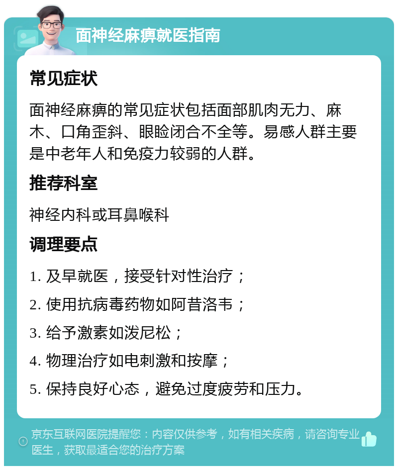 面神经麻痹就医指南 常见症状 面神经麻痹的常见症状包括面部肌肉无力、麻木、口角歪斜、眼睑闭合不全等。易感人群主要是中老年人和免疫力较弱的人群。 推荐科室 神经内科或耳鼻喉科 调理要点 1. 及早就医，接受针对性治疗； 2. 使用抗病毒药物如阿昔洛韦； 3. 给予激素如泼尼松； 4. 物理治疗如电刺激和按摩； 5. 保持良好心态，避免过度疲劳和压力。