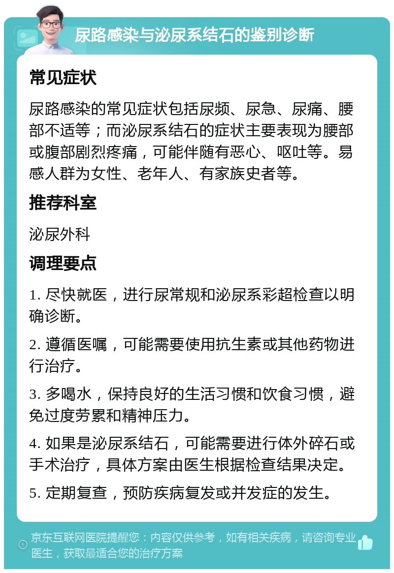 尿路感染与泌尿系结石的鉴别诊断 常见症状 尿路感染的常见症状包括尿频、尿急、尿痛、腰部不适等；而泌尿系结石的症状主要表现为腰部或腹部剧烈疼痛，可能伴随有恶心、呕吐等。易感人群为女性、老年人、有家族史者等。 推荐科室 泌尿外科 调理要点 1. 尽快就医，进行尿常规和泌尿系彩超检查以明确诊断。 2. 遵循医嘱，可能需要使用抗生素或其他药物进行治疗。 3. 多喝水，保持良好的生活习惯和饮食习惯，避免过度劳累和精神压力。 4. 如果是泌尿系结石，可能需要进行体外碎石或手术治疗，具体方案由医生根据检查结果决定。 5. 定期复查，预防疾病复发或并发症的发生。