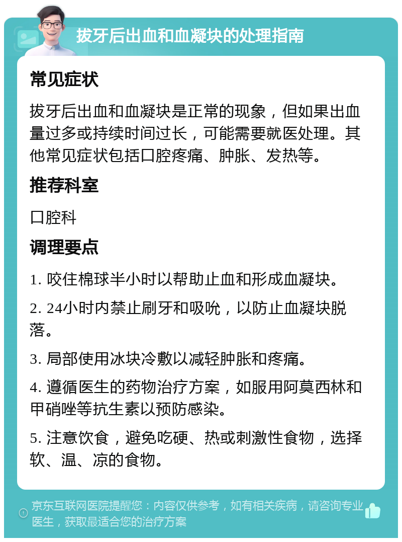 拔牙后出血和血凝块的处理指南 常见症状 拔牙后出血和血凝块是正常的现象，但如果出血量过多或持续时间过长，可能需要就医处理。其他常见症状包括口腔疼痛、肿胀、发热等。 推荐科室 口腔科 调理要点 1. 咬住棉球半小时以帮助止血和形成血凝块。 2. 24小时内禁止刷牙和吸吮，以防止血凝块脱落。 3. 局部使用冰块冷敷以减轻肿胀和疼痛。 4. 遵循医生的药物治疗方案，如服用阿莫西林和甲硝唑等抗生素以预防感染。 5. 注意饮食，避免吃硬、热或刺激性食物，选择软、温、凉的食物。