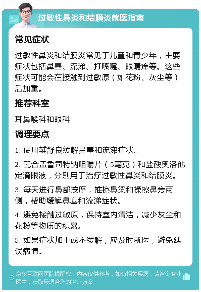 过敏性鼻炎和结膜炎就医指南 常见症状 过敏性鼻炎和结膜炎常见于儿童和青少年，主要症状包括鼻塞、流涕、打喷嚏、眼睛痒等。这些症状可能会在接触到过敏原（如花粉、灰尘等）后加重。 推荐科室 耳鼻喉科和眼科 调理要点 1. 使用辅舒良缓解鼻塞和流涕症状。 2. 配合孟鲁司特钠咀嚼片（5毫克）和盐酸奥洛他定滴眼液，分别用于治疗过敏性鼻炎和结膜炎。 3. 每天进行鼻部按摩，推擦鼻梁和揉擦鼻旁两侧，帮助缓解鼻塞和流涕症状。 4. 避免接触过敏原，保持室内清洁，减少灰尘和花粉等物质的积累。 5. 如果症状加重或不缓解，应及时就医，避免延误病情。