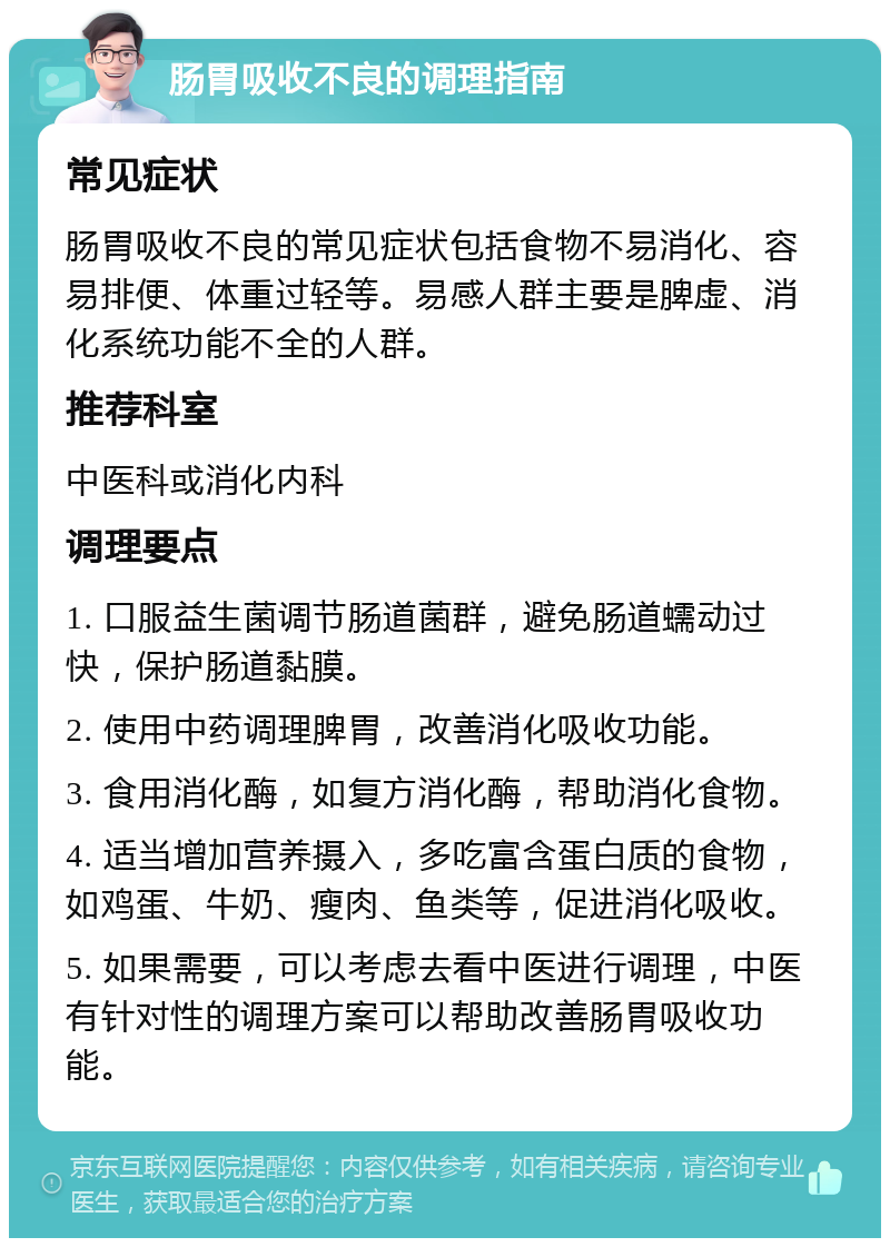 肠胃吸收不良的调理指南 常见症状 肠胃吸收不良的常见症状包括食物不易消化、容易排便、体重过轻等。易感人群主要是脾虚、消化系统功能不全的人群。 推荐科室 中医科或消化内科 调理要点 1. 口服益生菌调节肠道菌群，避免肠道蠕动过快，保护肠道黏膜。 2. 使用中药调理脾胃，改善消化吸收功能。 3. 食用消化酶，如复方消化酶，帮助消化食物。 4. 适当增加营养摄入，多吃富含蛋白质的食物，如鸡蛋、牛奶、瘦肉、鱼类等，促进消化吸收。 5. 如果需要，可以考虑去看中医进行调理，中医有针对性的调理方案可以帮助改善肠胃吸收功能。