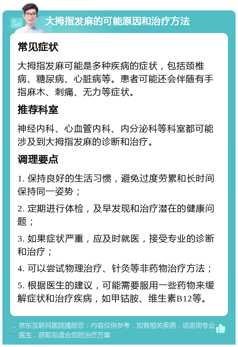 大拇指发麻的可能原因和治疗方法 常见症状 大拇指发麻可能是多种疾病的症状，包括颈椎病、糖尿病、心脏病等。患者可能还会伴随有手指麻木、刺痛、无力等症状。 推荐科室 神经内科、心血管内科、内分泌科等科室都可能涉及到大拇指发麻的诊断和治疗。 调理要点 1. 保持良好的生活习惯，避免过度劳累和长时间保持同一姿势； 2. 定期进行体检，及早发现和治疗潜在的健康问题； 3. 如果症状严重，应及时就医，接受专业的诊断和治疗； 4. 可以尝试物理治疗、针灸等非药物治疗方法； 5. 根据医生的建议，可能需要服用一些药物来缓解症状和治疗疾病，如甲钴胺、维生素B12等。