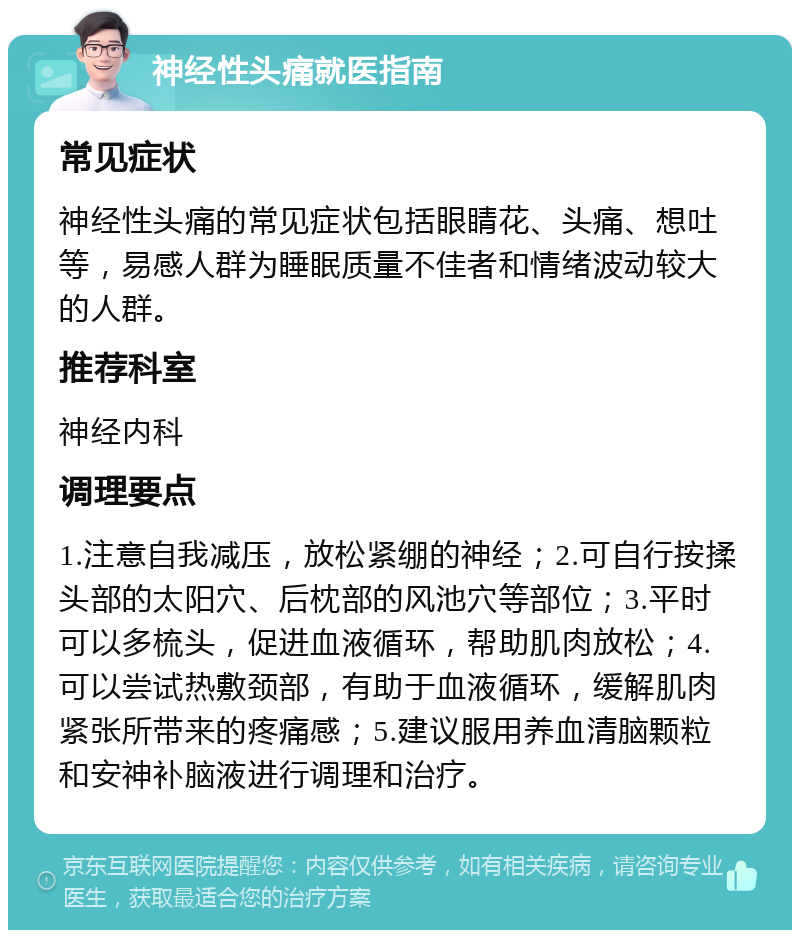 神经性头痛就医指南 常见症状 神经性头痛的常见症状包括眼睛花、头痛、想吐等，易感人群为睡眠质量不佳者和情绪波动较大的人群。 推荐科室 神经内科 调理要点 1.注意自我减压，放松紧绷的神经；2.可自行按揉头部的太阳穴、后枕部的风池穴等部位；3.平时可以多梳头，促进血液循环，帮助肌肉放松；4.可以尝试热敷颈部，有助于血液循环，缓解肌肉紧张所带来的疼痛感；5.建议服用养血清脑颗粒和安神补脑液进行调理和治疗。