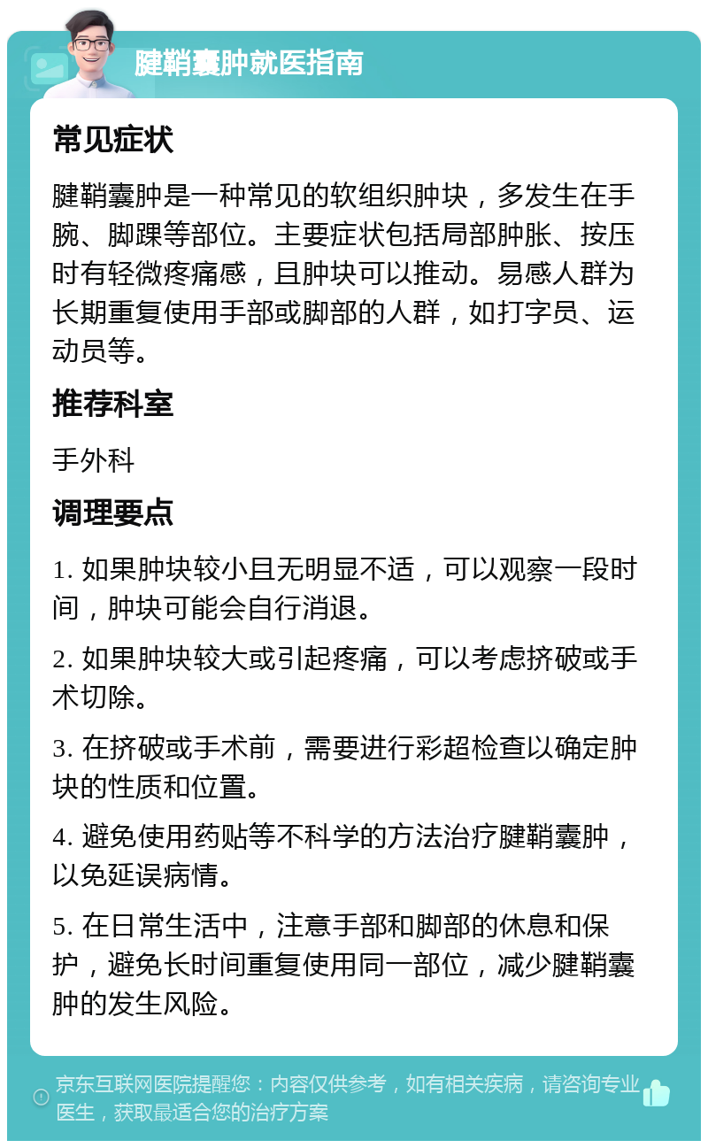 腱鞘囊肿就医指南 常见症状 腱鞘囊肿是一种常见的软组织肿块，多发生在手腕、脚踝等部位。主要症状包括局部肿胀、按压时有轻微疼痛感，且肿块可以推动。易感人群为长期重复使用手部或脚部的人群，如打字员、运动员等。 推荐科室 手外科 调理要点 1. 如果肿块较小且无明显不适，可以观察一段时间，肿块可能会自行消退。 2. 如果肿块较大或引起疼痛，可以考虑挤破或手术切除。 3. 在挤破或手术前，需要进行彩超检查以确定肿块的性质和位置。 4. 避免使用药贴等不科学的方法治疗腱鞘囊肿，以免延误病情。 5. 在日常生活中，注意手部和脚部的休息和保护，避免长时间重复使用同一部位，减少腱鞘囊肿的发生风险。