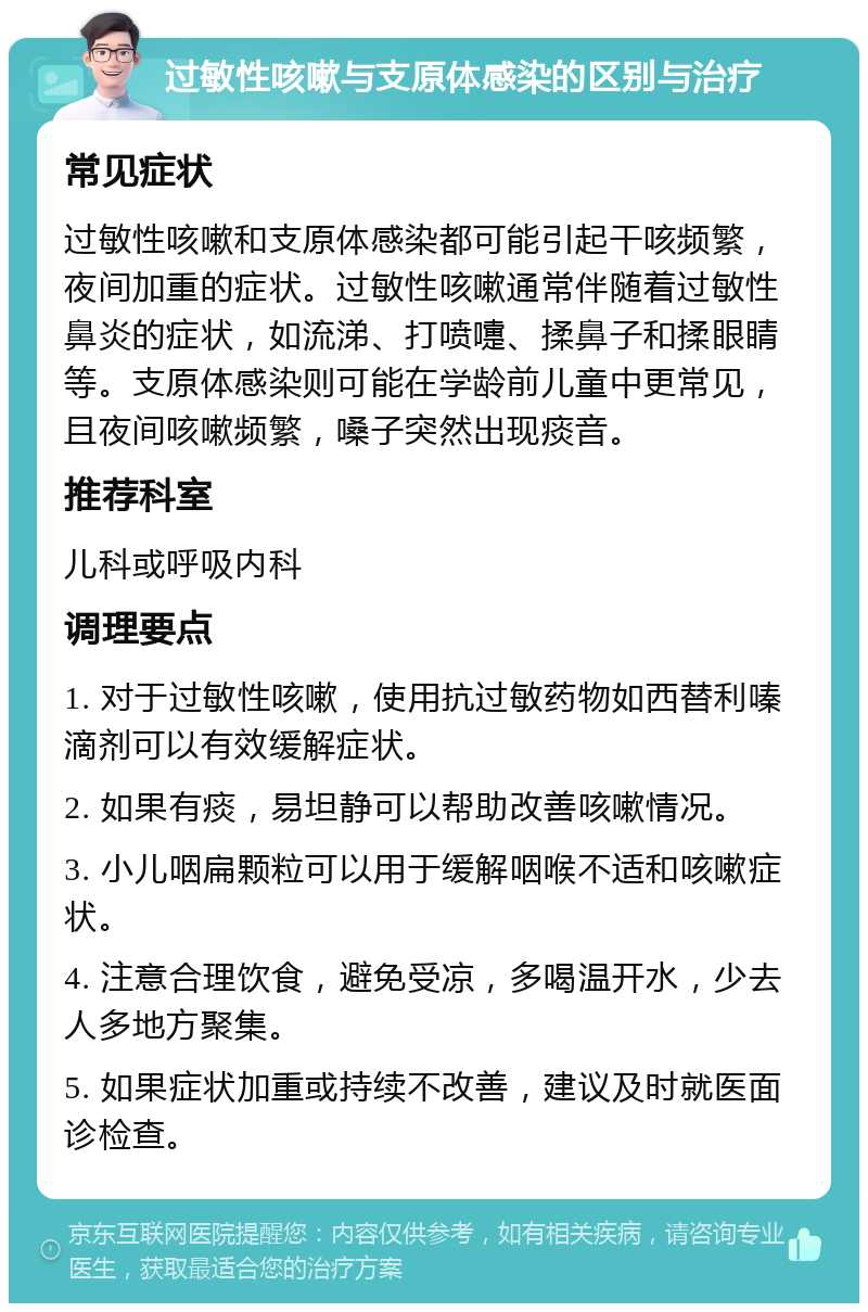 过敏性咳嗽与支原体感染的区别与治疗 常见症状 过敏性咳嗽和支原体感染都可能引起干咳频繁，夜间加重的症状。过敏性咳嗽通常伴随着过敏性鼻炎的症状，如流涕、打喷嚏、揉鼻子和揉眼睛等。支原体感染则可能在学龄前儿童中更常见，且夜间咳嗽频繁，嗓子突然出现痰音。 推荐科室 儿科或呼吸内科 调理要点 1. 对于过敏性咳嗽，使用抗过敏药物如西替利嗪滴剂可以有效缓解症状。 2. 如果有痰，易坦静可以帮助改善咳嗽情况。 3. 小儿咽扁颗粒可以用于缓解咽喉不适和咳嗽症状。 4. 注意合理饮食，避免受凉，多喝温开水，少去人多地方聚集。 5. 如果症状加重或持续不改善，建议及时就医面诊检查。