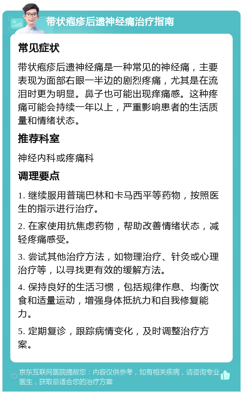 带状疱疹后遗神经痛治疗指南 常见症状 带状疱疹后遗神经痛是一种常见的神经痛，主要表现为面部右眼一半边的剧烈疼痛，尤其是在流泪时更为明显。鼻子也可能出现痒痛感。这种疼痛可能会持续一年以上，严重影响患者的生活质量和情绪状态。 推荐科室 神经内科或疼痛科 调理要点 1. 继续服用普瑞巴林和卡马西平等药物，按照医生的指示进行治疗。 2. 在家使用抗焦虑药物，帮助改善情绪状态，减轻疼痛感受。 3. 尝试其他治疗方法，如物理治疗、针灸或心理治疗等，以寻找更有效的缓解方法。 4. 保持良好的生活习惯，包括规律作息、均衡饮食和适量运动，增强身体抵抗力和自我修复能力。 5. 定期复诊，跟踪病情变化，及时调整治疗方案。