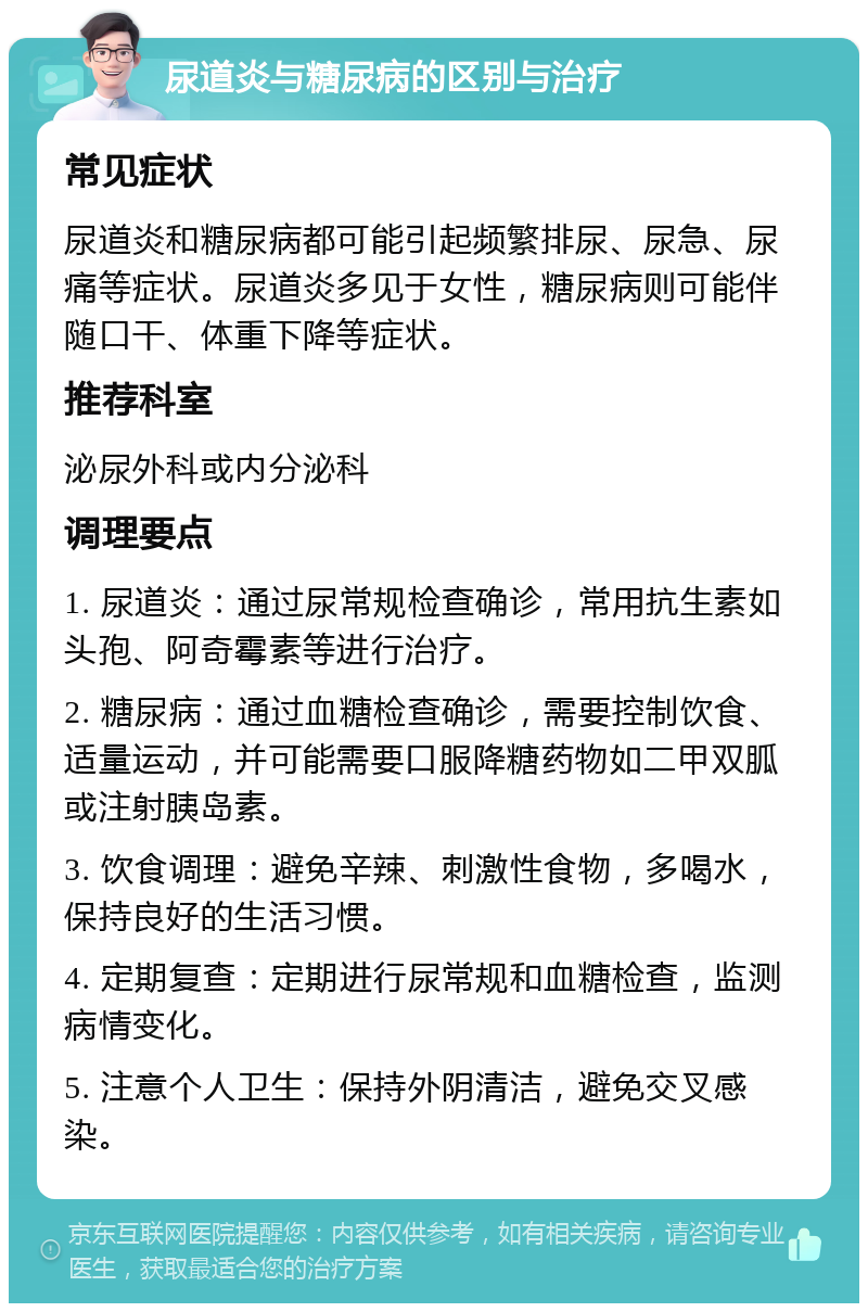 尿道炎与糖尿病的区别与治疗 常见症状 尿道炎和糖尿病都可能引起频繁排尿、尿急、尿痛等症状。尿道炎多见于女性，糖尿病则可能伴随口干、体重下降等症状。 推荐科室 泌尿外科或内分泌科 调理要点 1. 尿道炎：通过尿常规检查确诊，常用抗生素如头孢、阿奇霉素等进行治疗。 2. 糖尿病：通过血糖检查确诊，需要控制饮食、适量运动，并可能需要口服降糖药物如二甲双胍或注射胰岛素。 3. 饮食调理：避免辛辣、刺激性食物，多喝水，保持良好的生活习惯。 4. 定期复查：定期进行尿常规和血糖检查，监测病情变化。 5. 注意个人卫生：保持外阴清洁，避免交叉感染。