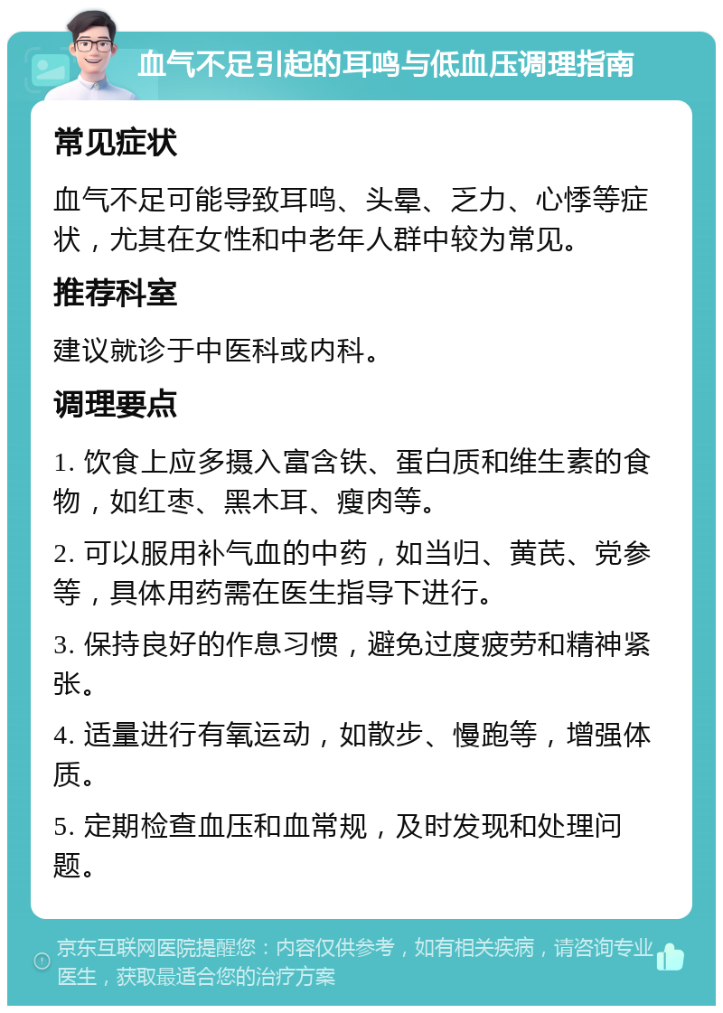 血气不足引起的耳鸣与低血压调理指南 常见症状 血气不足可能导致耳鸣、头晕、乏力、心悸等症状，尤其在女性和中老年人群中较为常见。 推荐科室 建议就诊于中医科或内科。 调理要点 1. 饮食上应多摄入富含铁、蛋白质和维生素的食物，如红枣、黑木耳、瘦肉等。 2. 可以服用补气血的中药，如当归、黄芪、党参等，具体用药需在医生指导下进行。 3. 保持良好的作息习惯，避免过度疲劳和精神紧张。 4. 适量进行有氧运动，如散步、慢跑等，增强体质。 5. 定期检查血压和血常规，及时发现和处理问题。