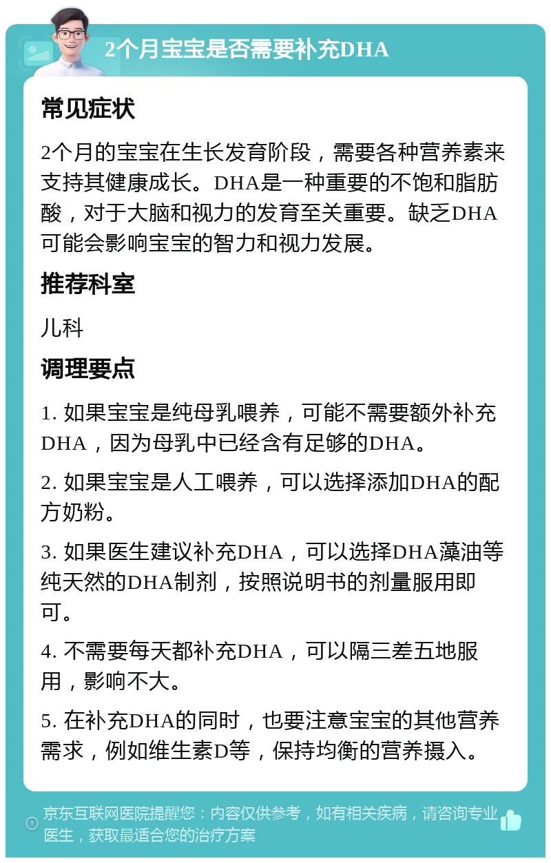 2个月宝宝是否需要补充DHA 常见症状 2个月的宝宝在生长发育阶段，需要各种营养素来支持其健康成长。DHA是一种重要的不饱和脂肪酸，对于大脑和视力的发育至关重要。缺乏DHA可能会影响宝宝的智力和视力发展。 推荐科室 儿科 调理要点 1. 如果宝宝是纯母乳喂养，可能不需要额外补充DHA，因为母乳中已经含有足够的DHA。 2. 如果宝宝是人工喂养，可以选择添加DHA的配方奶粉。 3. 如果医生建议补充DHA，可以选择DHA藻油等纯天然的DHA制剂，按照说明书的剂量服用即可。 4. 不需要每天都补充DHA，可以隔三差五地服用，影响不大。 5. 在补充DHA的同时，也要注意宝宝的其他营养需求，例如维生素D等，保持均衡的营养摄入。