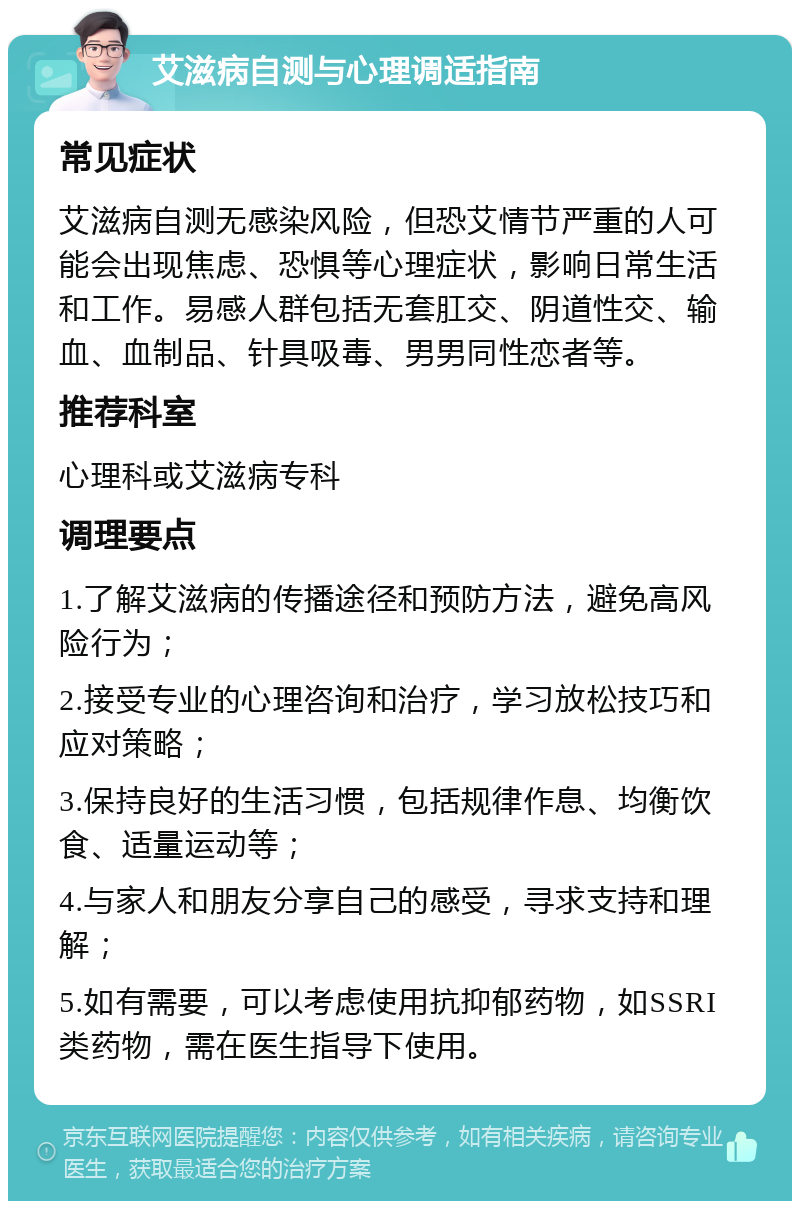 艾滋病自测与心理调适指南 常见症状 艾滋病自测无感染风险，但恐艾情节严重的人可能会出现焦虑、恐惧等心理症状，影响日常生活和工作。易感人群包括无套肛交、阴道性交、输血、血制品、针具吸毒、男男同性恋者等。 推荐科室 心理科或艾滋病专科 调理要点 1.了解艾滋病的传播途径和预防方法，避免高风险行为； 2.接受专业的心理咨询和治疗，学习放松技巧和应对策略； 3.保持良好的生活习惯，包括规律作息、均衡饮食、适量运动等； 4.与家人和朋友分享自己的感受，寻求支持和理解； 5.如有需要，可以考虑使用抗抑郁药物，如SSRI类药物，需在医生指导下使用。