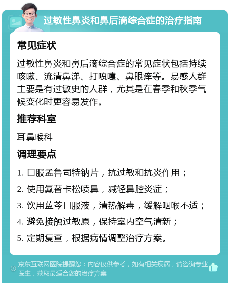 过敏性鼻炎和鼻后滴综合症的治疗指南 常见症状 过敏性鼻炎和鼻后滴综合症的常见症状包括持续咳嗽、流清鼻涕、打喷嚏、鼻眼痒等。易感人群主要是有过敏史的人群，尤其是在春季和秋季气候变化时更容易发作。 推荐科室 耳鼻喉科 调理要点 1. 口服孟鲁司特钠片，抗过敏和抗炎作用； 2. 使用氟替卡松喷鼻，减轻鼻腔炎症； 3. 饮用蓝芩口服液，清热解毒，缓解咽喉不适； 4. 避免接触过敏原，保持室内空气清新； 5. 定期复查，根据病情调整治疗方案。