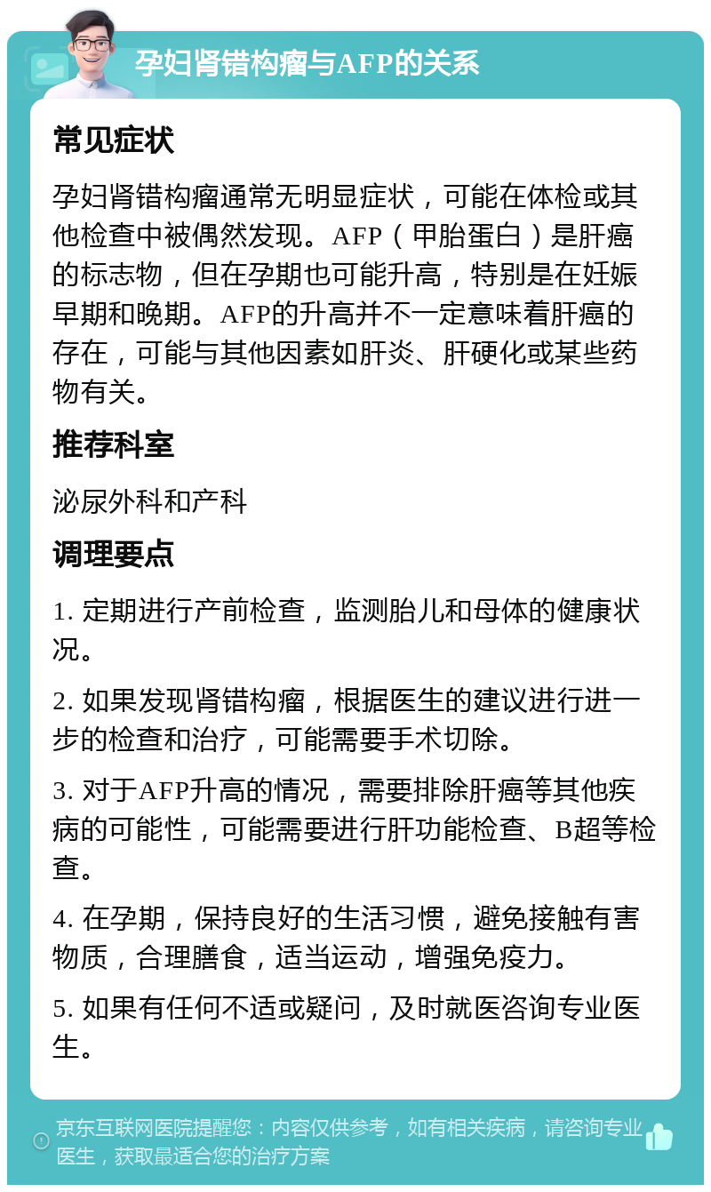 孕妇肾错构瘤与AFP的关系 常见症状 孕妇肾错构瘤通常无明显症状，可能在体检或其他检查中被偶然发现。AFP（甲胎蛋白）是肝癌的标志物，但在孕期也可能升高，特别是在妊娠早期和晚期。AFP的升高并不一定意味着肝癌的存在，可能与其他因素如肝炎、肝硬化或某些药物有关。 推荐科室 泌尿外科和产科 调理要点 1. 定期进行产前检查，监测胎儿和母体的健康状况。 2. 如果发现肾错构瘤，根据医生的建议进行进一步的检查和治疗，可能需要手术切除。 3. 对于AFP升高的情况，需要排除肝癌等其他疾病的可能性，可能需要进行肝功能检查、B超等检查。 4. 在孕期，保持良好的生活习惯，避免接触有害物质，合理膳食，适当运动，增强免疫力。 5. 如果有任何不适或疑问，及时就医咨询专业医生。