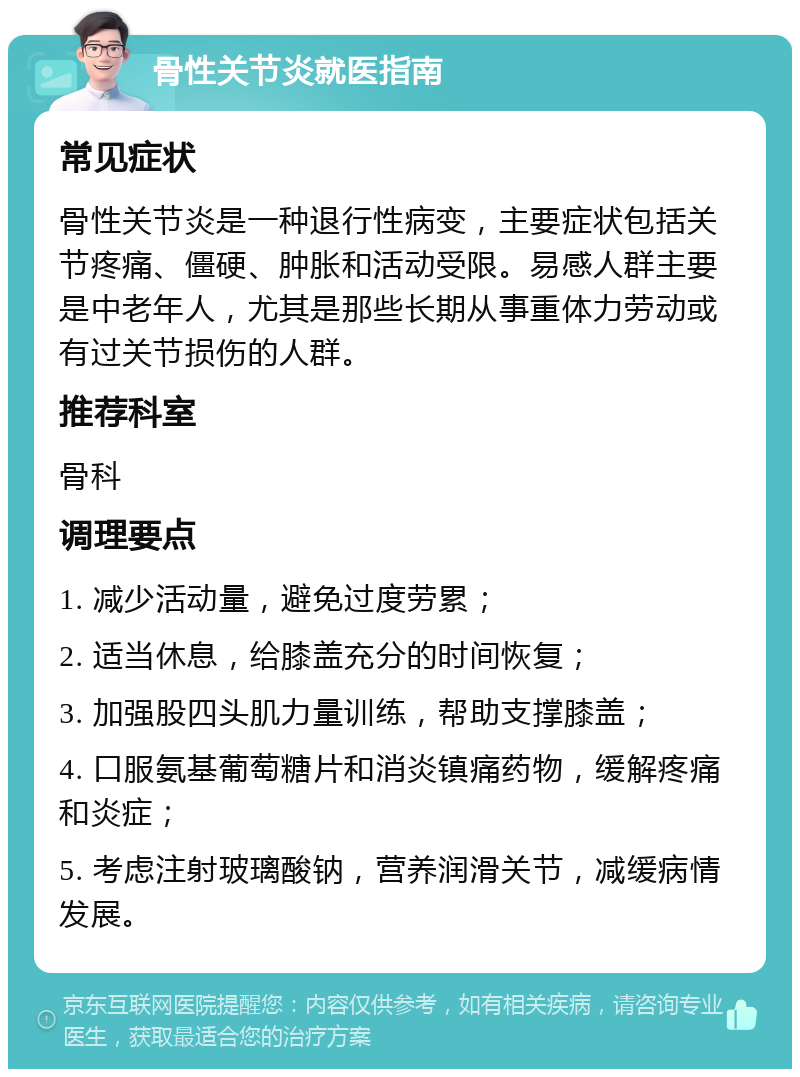 骨性关节炎就医指南 常见症状 骨性关节炎是一种退行性病变，主要症状包括关节疼痛、僵硬、肿胀和活动受限。易感人群主要是中老年人，尤其是那些长期从事重体力劳动或有过关节损伤的人群。 推荐科室 骨科 调理要点 1. 减少活动量，避免过度劳累； 2. 适当休息，给膝盖充分的时间恢复； 3. 加强股四头肌力量训练，帮助支撑膝盖； 4. 口服氨基葡萄糖片和消炎镇痛药物，缓解疼痛和炎症； 5. 考虑注射玻璃酸钠，营养润滑关节，减缓病情发展。