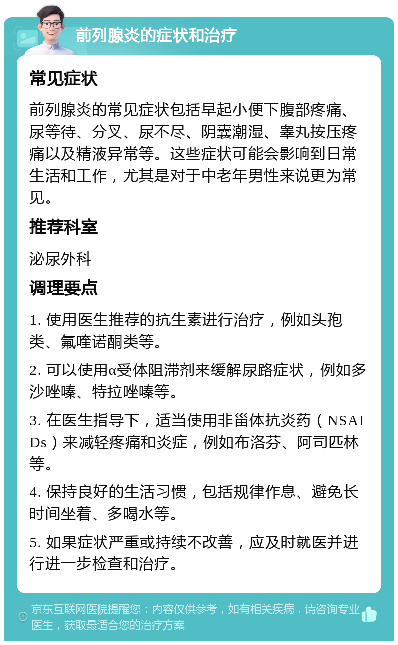 前列腺炎的症状和治疗 常见症状 前列腺炎的常见症状包括早起小便下腹部疼痛、尿等待、分叉、尿不尽、阴囊潮湿、睾丸按压疼痛以及精液异常等。这些症状可能会影响到日常生活和工作，尤其是对于中老年男性来说更为常见。 推荐科室 泌尿外科 调理要点 1. 使用医生推荐的抗生素进行治疗，例如头孢类、氟喹诺酮类等。 2. 可以使用α受体阻滞剂来缓解尿路症状，例如多沙唑嗪、特拉唑嗪等。 3. 在医生指导下，适当使用非甾体抗炎药（NSAIDs）来减轻疼痛和炎症，例如布洛芬、阿司匹林等。 4. 保持良好的生活习惯，包括规律作息、避免长时间坐着、多喝水等。 5. 如果症状严重或持续不改善，应及时就医并进行进一步检查和治疗。