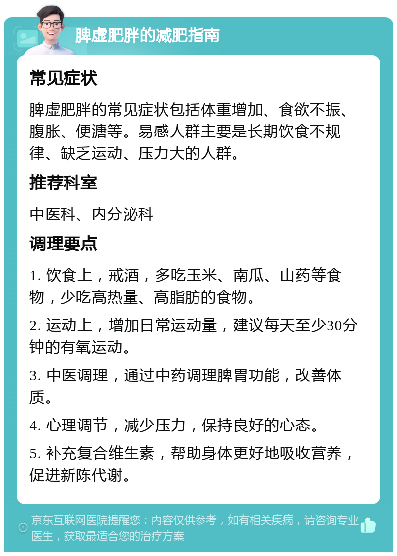 脾虚肥胖的减肥指南 常见症状 脾虚肥胖的常见症状包括体重增加、食欲不振、腹胀、便溏等。易感人群主要是长期饮食不规律、缺乏运动、压力大的人群。 推荐科室 中医科、内分泌科 调理要点 1. 饮食上，戒酒，多吃玉米、南瓜、山药等食物，少吃高热量、高脂肪的食物。 2. 运动上，增加日常运动量，建议每天至少30分钟的有氧运动。 3. 中医调理，通过中药调理脾胃功能，改善体质。 4. 心理调节，减少压力，保持良好的心态。 5. 补充复合维生素，帮助身体更好地吸收营养，促进新陈代谢。