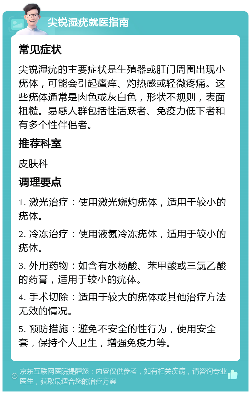 尖锐湿疣就医指南 常见症状 尖锐湿疣的主要症状是生殖器或肛门周围出现小疣体，可能会引起瘙痒、灼热感或轻微疼痛。这些疣体通常是肉色或灰白色，形状不规则，表面粗糙。易感人群包括性活跃者、免疫力低下者和有多个性伴侣者。 推荐科室 皮肤科 调理要点 1. 激光治疗：使用激光烧灼疣体，适用于较小的疣体。 2. 冷冻治疗：使用液氮冷冻疣体，适用于较小的疣体。 3. 外用药物：如含有水杨酸、苯甲酸或三氯乙酸的药膏，适用于较小的疣体。 4. 手术切除：适用于较大的疣体或其他治疗方法无效的情况。 5. 预防措施：避免不安全的性行为，使用安全套，保持个人卫生，增强免疫力等。