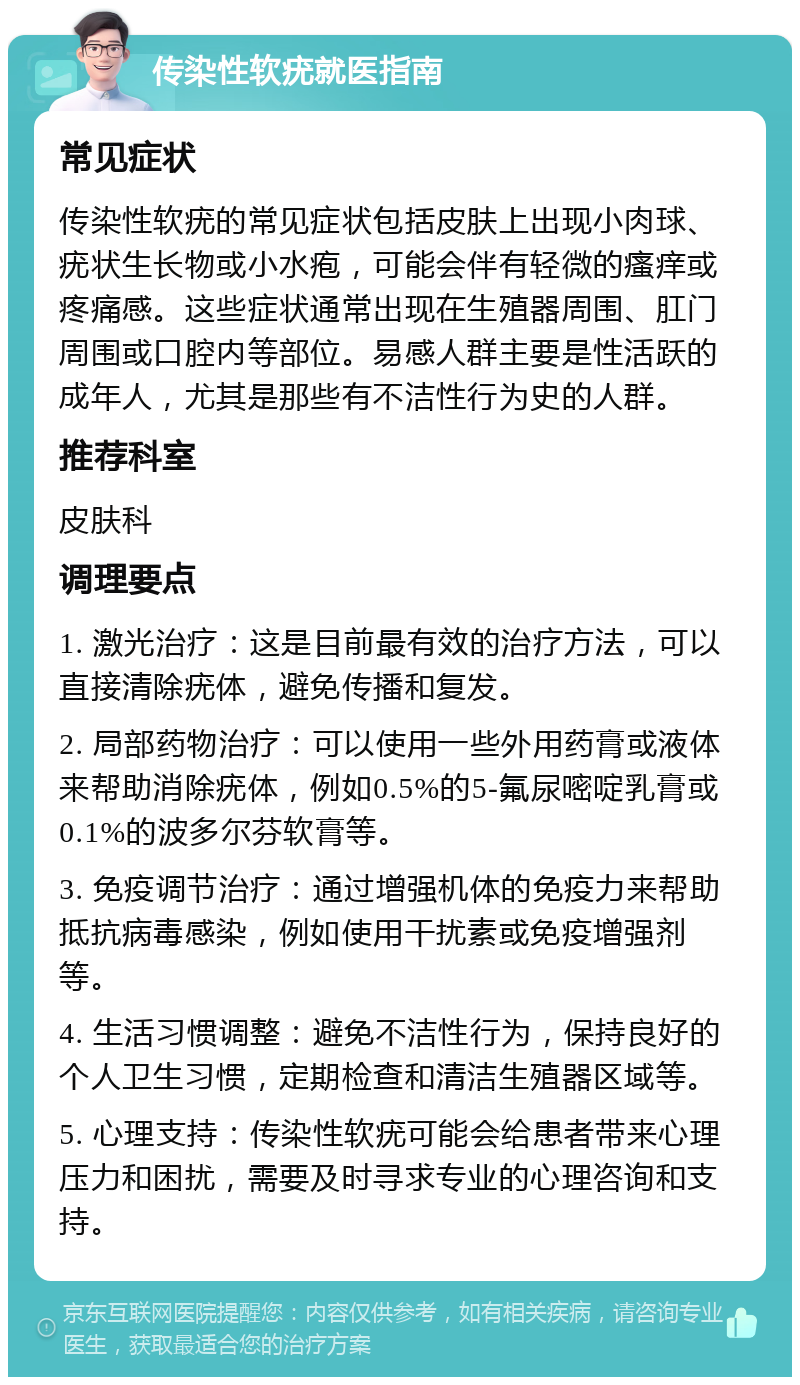 传染性软疣就医指南 常见症状 传染性软疣的常见症状包括皮肤上出现小肉球、疣状生长物或小水疱，可能会伴有轻微的瘙痒或疼痛感。这些症状通常出现在生殖器周围、肛门周围或口腔内等部位。易感人群主要是性活跃的成年人，尤其是那些有不洁性行为史的人群。 推荐科室 皮肤科 调理要点 1. 激光治疗：这是目前最有效的治疗方法，可以直接清除疣体，避免传播和复发。 2. 局部药物治疗：可以使用一些外用药膏或液体来帮助消除疣体，例如0.5%的5-氟尿嘧啶乳膏或0.1%的波多尔芬软膏等。 3. 免疫调节治疗：通过增强机体的免疫力来帮助抵抗病毒感染，例如使用干扰素或免疫增强剂等。 4. 生活习惯调整：避免不洁性行为，保持良好的个人卫生习惯，定期检查和清洁生殖器区域等。 5. 心理支持：传染性软疣可能会给患者带来心理压力和困扰，需要及时寻求专业的心理咨询和支持。