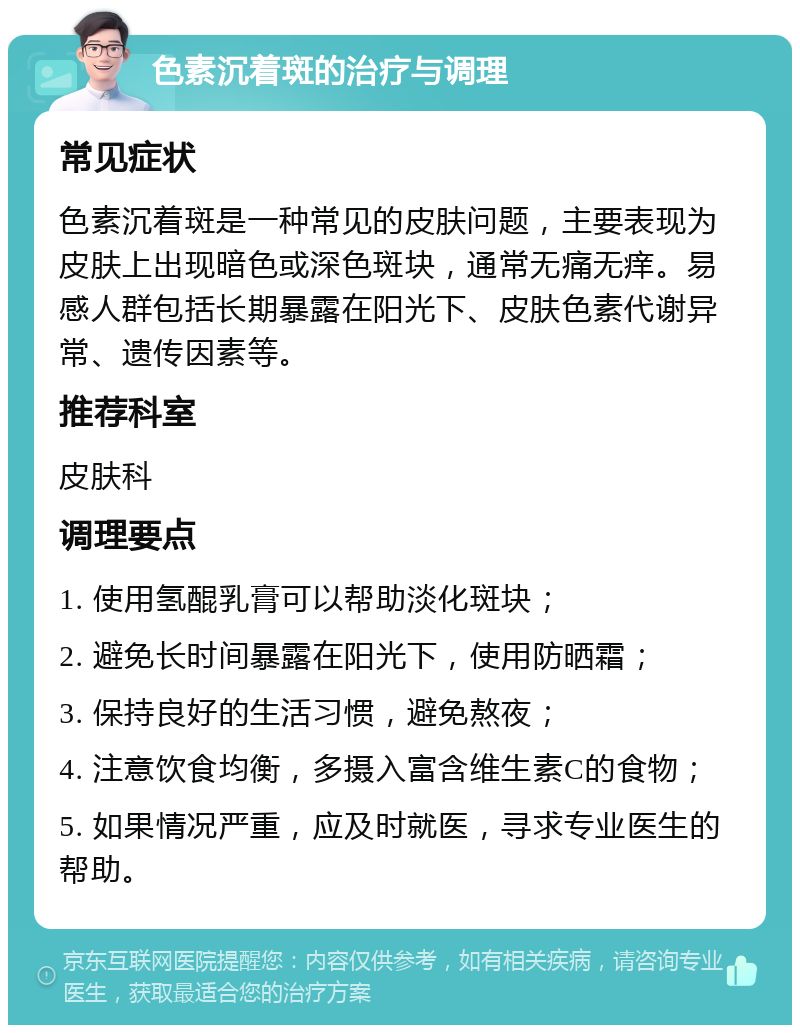 色素沉着斑的治疗与调理 常见症状 色素沉着斑是一种常见的皮肤问题，主要表现为皮肤上出现暗色或深色斑块，通常无痛无痒。易感人群包括长期暴露在阳光下、皮肤色素代谢异常、遗传因素等。 推荐科室 皮肤科 调理要点 1. 使用氢醌乳膏可以帮助淡化斑块； 2. 避免长时间暴露在阳光下，使用防晒霜； 3. 保持良好的生活习惯，避免熬夜； 4. 注意饮食均衡，多摄入富含维生素C的食物； 5. 如果情况严重，应及时就医，寻求专业医生的帮助。