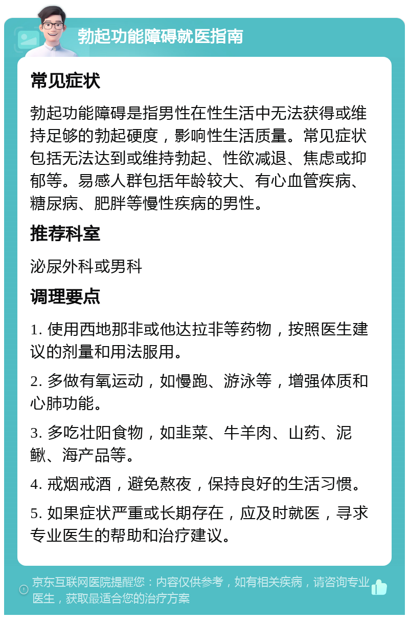 勃起功能障碍就医指南 常见症状 勃起功能障碍是指男性在性生活中无法获得或维持足够的勃起硬度，影响性生活质量。常见症状包括无法达到或维持勃起、性欲减退、焦虑或抑郁等。易感人群包括年龄较大、有心血管疾病、糖尿病、肥胖等慢性疾病的男性。 推荐科室 泌尿外科或男科 调理要点 1. 使用西地那非或他达拉非等药物，按照医生建议的剂量和用法服用。 2. 多做有氧运动，如慢跑、游泳等，增强体质和心肺功能。 3. 多吃壮阳食物，如韭菜、牛羊肉、山药、泥鳅、海产品等。 4. 戒烟戒酒，避免熬夜，保持良好的生活习惯。 5. 如果症状严重或长期存在，应及时就医，寻求专业医生的帮助和治疗建议。