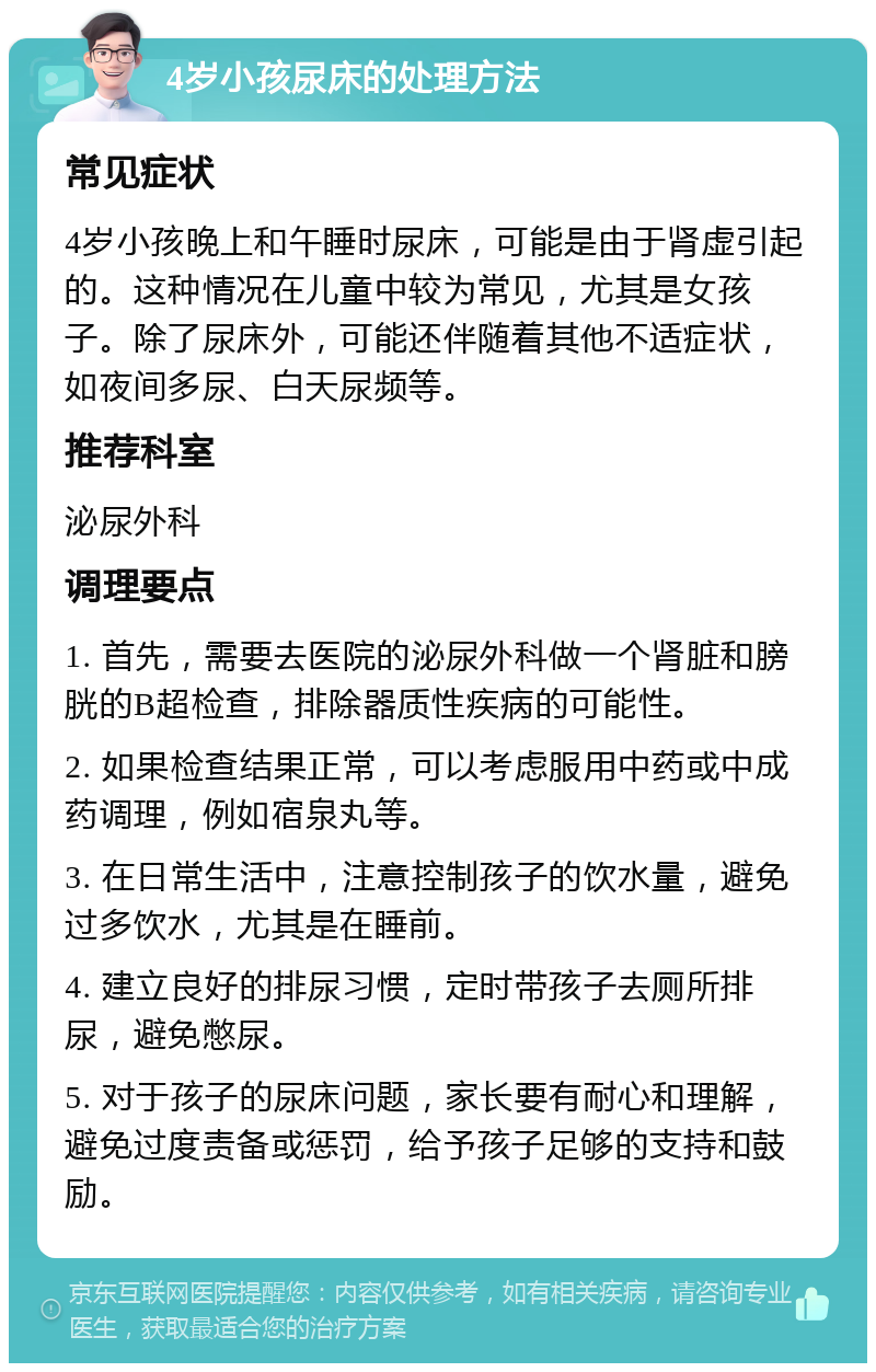 4岁小孩尿床的处理方法 常见症状 4岁小孩晚上和午睡时尿床，可能是由于肾虚引起的。这种情况在儿童中较为常见，尤其是女孩子。除了尿床外，可能还伴随着其他不适症状，如夜间多尿、白天尿频等。 推荐科室 泌尿外科 调理要点 1. 首先，需要去医院的泌尿外科做一个肾脏和膀胱的B超检查，排除器质性疾病的可能性。 2. 如果检查结果正常，可以考虑服用中药或中成药调理，例如宿泉丸等。 3. 在日常生活中，注意控制孩子的饮水量，避免过多饮水，尤其是在睡前。 4. 建立良好的排尿习惯，定时带孩子去厕所排尿，避免憋尿。 5. 对于孩子的尿床问题，家长要有耐心和理解，避免过度责备或惩罚，给予孩子足够的支持和鼓励。