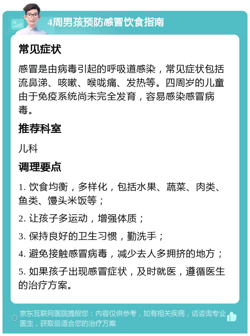 4周男孩预防感冒饮食指南 常见症状 感冒是由病毒引起的呼吸道感染，常见症状包括流鼻涕、咳嗽、喉咙痛、发热等。四周岁的儿童由于免疫系统尚未完全发育，容易感染感冒病毒。 推荐科室 儿科 调理要点 1. 饮食均衡，多样化，包括水果、蔬菜、肉类、鱼类、馒头米饭等； 2. 让孩子多运动，增强体质； 3. 保持良好的卫生习惯，勤洗手； 4. 避免接触感冒病毒，减少去人多拥挤的地方； 5. 如果孩子出现感冒症状，及时就医，遵循医生的治疗方案。