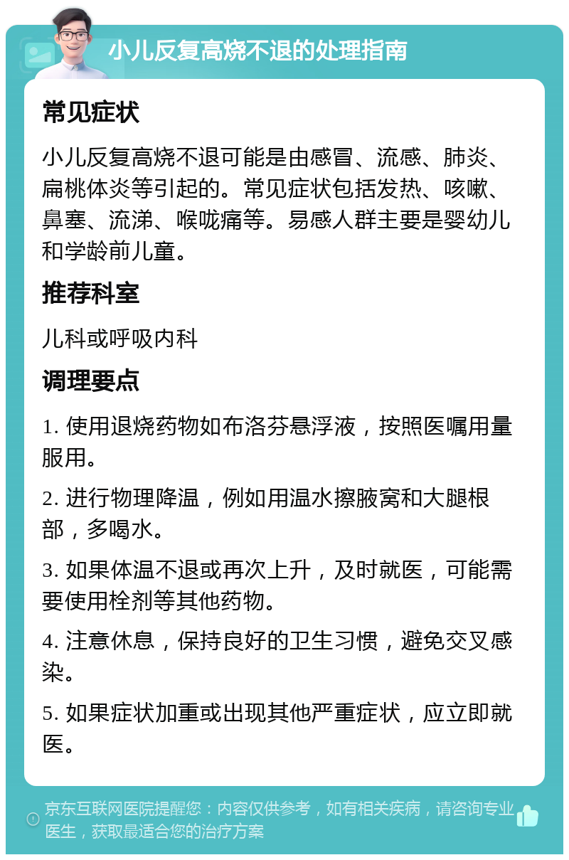 小儿反复高烧不退的处理指南 常见症状 小儿反复高烧不退可能是由感冒、流感、肺炎、扁桃体炎等引起的。常见症状包括发热、咳嗽、鼻塞、流涕、喉咙痛等。易感人群主要是婴幼儿和学龄前儿童。 推荐科室 儿科或呼吸内科 调理要点 1. 使用退烧药物如布洛芬悬浮液，按照医嘱用量服用。 2. 进行物理降温，例如用温水擦腋窝和大腿根部，多喝水。 3. 如果体温不退或再次上升，及时就医，可能需要使用栓剂等其他药物。 4. 注意休息，保持良好的卫生习惯，避免交叉感染。 5. 如果症状加重或出现其他严重症状，应立即就医。