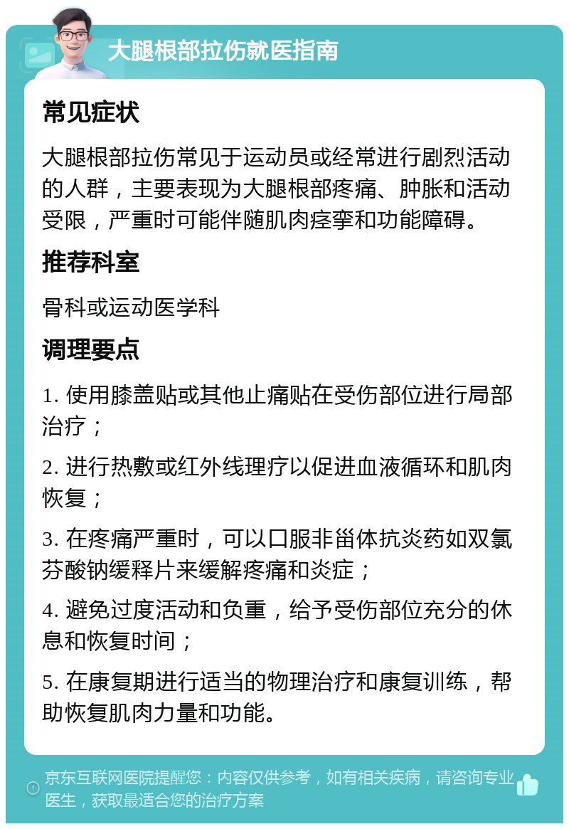 大腿根部拉伤就医指南 常见症状 大腿根部拉伤常见于运动员或经常进行剧烈活动的人群，主要表现为大腿根部疼痛、肿胀和活动受限，严重时可能伴随肌肉痉挛和功能障碍。 推荐科室 骨科或运动医学科 调理要点 1. 使用膝盖贴或其他止痛贴在受伤部位进行局部治疗； 2. 进行热敷或红外线理疗以促进血液循环和肌肉恢复； 3. 在疼痛严重时，可以口服非甾体抗炎药如双氯芬酸钠缓释片来缓解疼痛和炎症； 4. 避免过度活动和负重，给予受伤部位充分的休息和恢复时间； 5. 在康复期进行适当的物理治疗和康复训练，帮助恢复肌肉力量和功能。