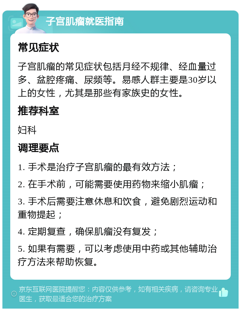 子宫肌瘤就医指南 常见症状 子宫肌瘤的常见症状包括月经不规律、经血量过多、盆腔疼痛、尿频等。易感人群主要是30岁以上的女性，尤其是那些有家族史的女性。 推荐科室 妇科 调理要点 1. 手术是治疗子宫肌瘤的最有效方法； 2. 在手术前，可能需要使用药物来缩小肌瘤； 3. 手术后需要注意休息和饮食，避免剧烈运动和重物提起； 4. 定期复查，确保肌瘤没有复发； 5. 如果有需要，可以考虑使用中药或其他辅助治疗方法来帮助恢复。