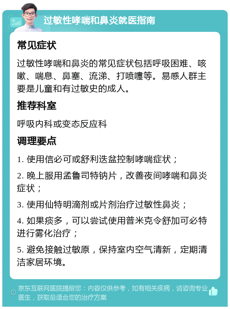 过敏性哮喘和鼻炎就医指南 常见症状 过敏性哮喘和鼻炎的常见症状包括呼吸困难、咳嗽、喘息、鼻塞、流涕、打喷嚏等。易感人群主要是儿童和有过敏史的成人。 推荐科室 呼吸内科或变态反应科 调理要点 1. 使用信必可或舒利迭盆控制哮喘症状； 2. 晚上服用孟鲁司特钠片，改善夜间哮喘和鼻炎症状； 3. 使用仙特明滴剂或片剂治疗过敏性鼻炎； 4. 如果痰多，可以尝试使用普米克令舒加可必特进行雾化治疗； 5. 避免接触过敏原，保持室内空气清新，定期清洁家居环境。