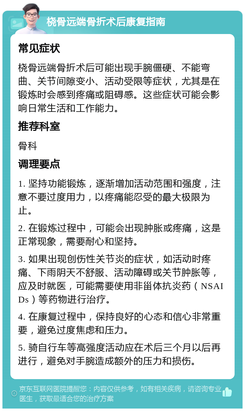 桡骨远端骨折术后康复指南 常见症状 桡骨远端骨折术后可能出现手腕僵硬、不能弯曲、关节间隙变小、活动受限等症状，尤其是在锻炼时会感到疼痛或阻碍感。这些症状可能会影响日常生活和工作能力。 推荐科室 骨科 调理要点 1. 坚持功能锻炼，逐渐增加活动范围和强度，注意不要过度用力，以疼痛能忍受的最大极限为止。 2. 在锻炼过程中，可能会出现肿胀或疼痛，这是正常现象，需要耐心和坚持。 3. 如果出现创伤性关节炎的症状，如活动时疼痛、下雨阴天不舒服、活动障碍或关节肿胀等，应及时就医，可能需要使用非甾体抗炎药（NSAIDs）等药物进行治疗。 4. 在康复过程中，保持良好的心态和信心非常重要，避免过度焦虑和压力。 5. 骑自行车等高强度活动应在术后三个月以后再进行，避免对手腕造成额外的压力和损伤。