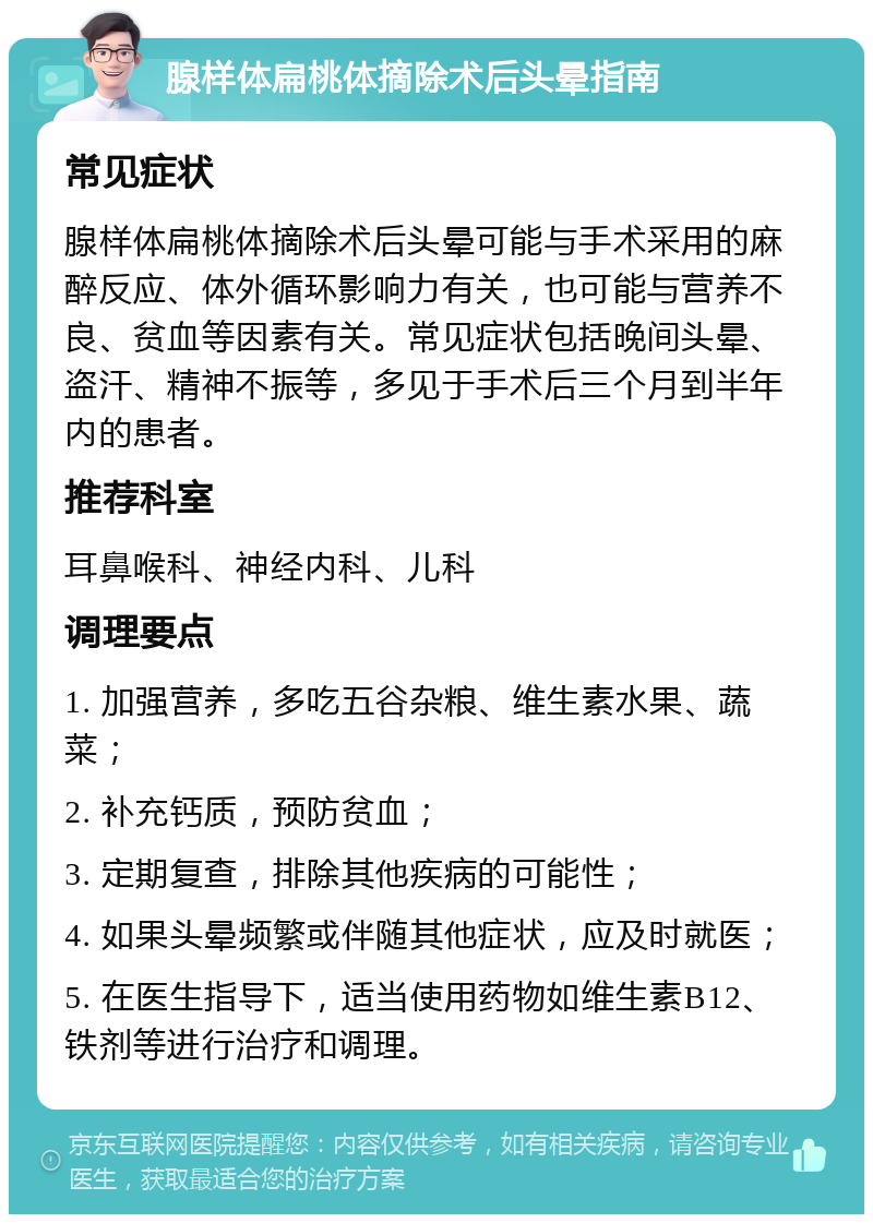 腺样体扁桃体摘除术后头晕指南 常见症状 腺样体扁桃体摘除术后头晕可能与手术采用的麻醉反应、体外循环影响力有关，也可能与营养不良、贫血等因素有关。常见症状包括晚间头晕、盗汗、精神不振等，多见于手术后三个月到半年内的患者。 推荐科室 耳鼻喉科、神经内科、儿科 调理要点 1. 加强营养，多吃五谷杂粮、维生素水果、蔬菜； 2. 补充钙质，预防贫血； 3. 定期复查，排除其他疾病的可能性； 4. 如果头晕频繁或伴随其他症状，应及时就医； 5. 在医生指导下，适当使用药物如维生素B12、铁剂等进行治疗和调理。