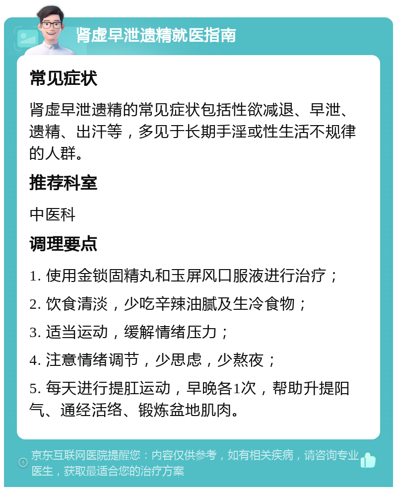 肾虚早泄遗精就医指南 常见症状 肾虚早泄遗精的常见症状包括性欲减退、早泄、遗精、出汗等，多见于长期手淫或性生活不规律的人群。 推荐科室 中医科 调理要点 1. 使用金锁固精丸和玉屏风口服液进行治疗； 2. 饮食清淡，少吃辛辣油腻及生冷食物； 3. 适当运动，缓解情绪压力； 4. 注意情绪调节，少思虑，少熬夜； 5. 每天进行提肛运动，早晚各1次，帮助升提阳气、通经活络、锻炼盆地肌肉。