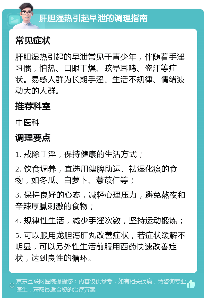 肝胆湿热引起早泄的调理指南 常见症状 肝胆湿热引起的早泄常见于青少年，伴随着手淫习惯，怕热、口眼干燥、眩晕耳鸣、盗汗等症状。易感人群为长期手淫、生活不规律、情绪波动大的人群。 推荐科室 中医科 调理要点 1. 戒除手淫，保持健康的生活方式； 2. 饮食调养，宜选用健脾助运、祛湿化痰的食物，如冬瓜、白萝卜、薏苡仁等； 3. 保持良好的心态，减轻心理压力，避免熬夜和辛辣厚腻刺激的食物； 4. 规律性生活，减少手淫次数，坚持运动锻炼； 5. 可以服用龙胆泻肝丸改善症状，若症状缓解不明显，可以另外性生活前服用西药快速改善症状，达到良性的循环。