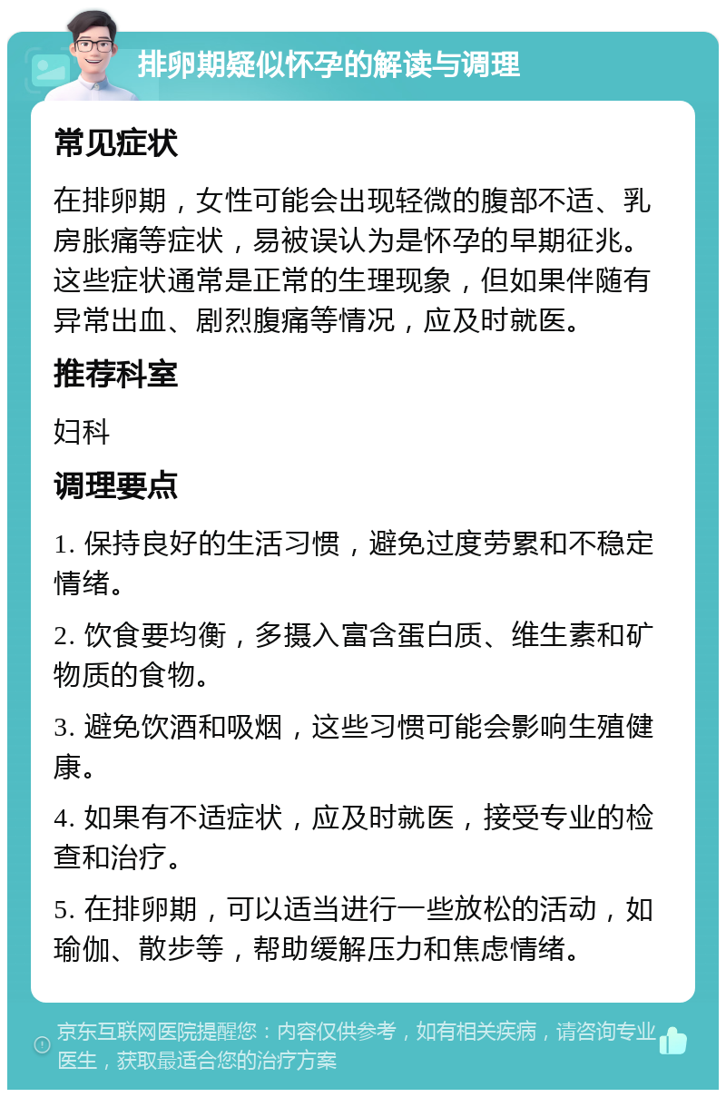 排卵期疑似怀孕的解读与调理 常见症状 在排卵期，女性可能会出现轻微的腹部不适、乳房胀痛等症状，易被误认为是怀孕的早期征兆。这些症状通常是正常的生理现象，但如果伴随有异常出血、剧烈腹痛等情况，应及时就医。 推荐科室 妇科 调理要点 1. 保持良好的生活习惯，避免过度劳累和不稳定情绪。 2. 饮食要均衡，多摄入富含蛋白质、维生素和矿物质的食物。 3. 避免饮酒和吸烟，这些习惯可能会影响生殖健康。 4. 如果有不适症状，应及时就医，接受专业的检查和治疗。 5. 在排卵期，可以适当进行一些放松的活动，如瑜伽、散步等，帮助缓解压力和焦虑情绪。